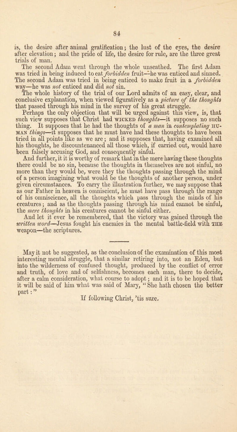 is, the desire after animal gratification; the lust of the eyes, the desire after elevation; and the pride of life, the desire for rule, are the three great trials of man. The second Adam went through the whole unscathed. The first Adam was tried in being induced to eat forbidden fruit—-he was enticed and sinned. The second Adam was tried in being enticed to make fruit in a forbidden way—he was not enticed and did not sin. The whole history of the trial of our Lord admits of an easy, clear, and conclusive explanation, when viewed figuratively as a picture of the thoughts that passed through his mind in the survey of his great struggle. Perhaps the only objection that will be urged against this view, is, that such view supposes that Christ had wicked thoughts—it supposes no such thing. It supposes that he had the thoughts of a man in contemplating hit- man things—it supposes that he must have had these thoughts to have been tried in all points like as we are; and it supposes that, having examined all his thoughts, he discountenanced all those which, if carried out, would have been falsely accusing God, and consequently sinful. And further, it it is worthy of remark that in the mere having these thoughts there could be no sin, because the thoughts in themselves are not sinful, no more than they would be, were they the thoughts passing through the mind of a person imagining what would be the thoughts of another person, under given circumstances. To carry the illustration further, we may suppose that as our Pather in heaven is omniscient, he must have pass through the range of his omniscience, all the thoughts which pass through the minds of his creatures; and as the thoughts passing through his mind cannot be sinful, the mere thoughts in his creatures cannot be sinful either. And let it ever be remembered, that the victory was gained through the written word—-Jesus fought his enemies in the mental battle-field with the weapon—the scriptures. May it not be suggested, as the conclusion of the examination of this mast interesting mental struggle, that a similar retiring into, not an Eden, but into the wilderness of confused thought, produced by the conflict of error and truth, of love and of selfishness, becomes each man, there to decide, after a calm consideration, what course to adopt; and it is to be hoped that it will be said of him what was said of Mary, cc She hath chosen the better part: ” If following Christ, Tis sure.