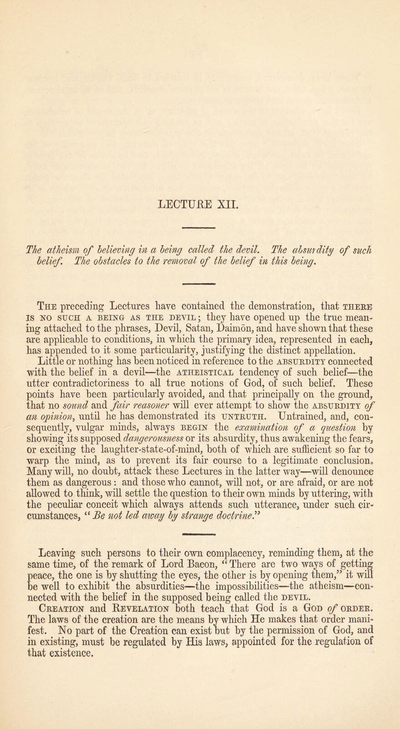 The atheism of believing in a being called the devil. The absurdity of such belief. The obstacles to the removal of the belief in this being. The preceding Lectures have contained the demonstration, that there is ho such a being as the devil ; they have opened up the true mean- ing attached to the phrases, Devil, Satan, Daimon, and have shown that these are applicable to conditions, in which the primary idea, represented in each, has appended to it some particularity, justifying the distinct appellation. Little or nothing has been noticed in reference to the absurdity connected with the belief in a devil—the atheistical tendency of such belief—the utter contradictoriness to all true notions of God, of such belief. These points have been particularly avoided, and that principally on the ground, that no sound and fair reasoner will ever attempt to show the absurdity of an opinion, until he has demonstrated its untruth. Untrained, and, con- sequently, vulgar minds, always begin the examination of a question by showing its supposed dangerousness or its absurdity, thus awakening the fears, or exciting the laughter-state-of-mind, both of which are sufficient so far to warp the mind, as to prevent its fair course to a legitimate conclusion. Many will, no doubt, attack these Lectures in the latter way—will denounce them as dangerous: and those who cannot, will not, or are afraid, or are not allowed to think, will settle the question to their own minds by uttering, with the peculiar conceit which always attends such utterance, under such cir- cumstances, “ Be not led away by strange doctrine Leaving such persons to their own complacency, reminding them, at the same time, of the remark of Lord Bacon, “ There are two ways of getting peace, the one is by shutting the eyes, the other is by opening them,’5 it will be well to exhibit the absurdities—the impossibilities—the atheism—con- nected with the belief in the supposed being called the devil. Creation and Revelation both teach that God is a God of order. The laws of the creation are the means by which He makes that order mani- fest. No part of the Creation can exist but by the permission of God, and in existing, must be regulated by His laws, appointed for the regulation of that existence.