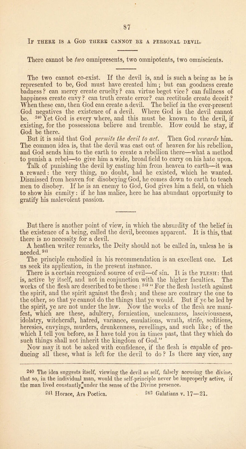 If there is a God there cannot be a personal devil. There cannot be two omnipresents, two omnipotent^, two omniscients. The two cannot co-exist. If the devil is, and is such a being as he is represented to be, God must have created him; but can goodness create badness ? can mercy create cruelty ? can virtue beget vice ? can fullness of happiness create envy? can truth create error? can rectitude create deceit? When these can, then God can create a devil. The belief in the ever-present God negatives the existence of a devil. Where God is the devil cannot be. 240 Yet God is every where, and this must be known to the devil, if existing, for the possessions believe and tremble. How could he stay, if God be there. But it is said that God permits the devil to act. Then God rewards him. The common idea is, that the devil was cast out of heaven for his rebellion, and God sends him to the earth to create a rebellion there—what a method to punish a rebel—to give him a wide, broad field to carry on his hate upon. Talk of punishing the devil by casting him from heaven to earth—it was a reward: the very thing, no doubt, had he existed, which he wanted. Dismissed from heaven for disobeying God, he comes down to earth to teach men to disobey. If he is an enemy to God, God gives him a field, on which to show his enmity: if he has malice, here he has abundant opportunity to gratify his malevolent passion. But there is another point of view, in which the absurdity of the belief in the existence of a being, called the devil, becomes apparent. It is this, that there is no necessity for a devil. A heathen writer remarks, the Deity should not be called in, unless he is needed.241 The principle embodied in his recommendation is an excellent one. Let us seek its application, in the present instance. There is a certain recognized source of evil—of sin. It is the flesh : that is, active by itself, and not in conjunction with the higher faculties. The works of the flesh are described to be these: 242 “ Bor the flesh lusteth against the spirit, and the spirit against the flesh; and these are contrary the one to the other, so that ye cannot do the things that ye would. But if ye be led by the spirit, ye are not under the law. Now the works of the flesh are mani- fest, which are these, adultery, fornication, uncleanness, lasciviousness, idolatry, witchcraft, hatred, variance, emulations, wrath, strife, seditions, heresies, envyings, murders, drunkenness, revellings, and such like; of the which I tell you before, as I have told you in times past, that they which do such things shall not inherit the kingdom of God.” Now may it not be asked with confidence, if the flesh is capable of pro- ducing all these, what is left for the devil to do ? Is there any vice, any 240 The idea suggests itself, viewing the devil as self, falsely accusing the divine, that so, in the individual man, would the self-principle never be improperly active, if the man lived constantly“under the sense of the Divine presence. 241 Horace, Ars Poetica. 242 Galatians v. 17—21.