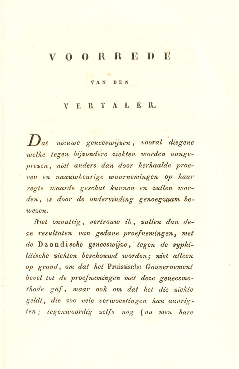 VOORRE 1) E VAN DEN VERTALER. / Jat. nieuwe geneeswijzen, vooral diegene welke tegen bijzondere ziekten worden aangc- prezen, niet anders dan door herhaalde proe¬ ven en naauwkeurige waarnemingen op haar regie waarde geschat kunnen en zullen wor¬ den , is door de ondervinding genoegzaam be¬ wezen. Niet onnuttig, vertrouw ik, zullen dan de¬ ze resultaten van gedane proefnemingen, met de D z o n d i sche geneeswijze , tegen de syphi- lilische ziekten beschouwd worden; niet alleen op grond, om dat het Pruissische Gouvernement bevel tot de proefnemingen met deze geneesme¬ thode gaf, maar ook om dat het die ziekte geldt, die zoo vele verwoestingen kan aanrig - ten; tegenwoordig zelfs nog (nu men hare