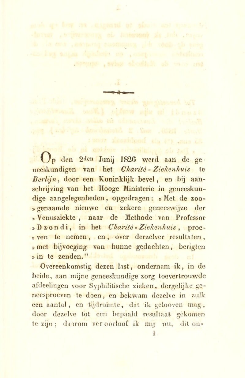 Op tien 2,,en Janij 1820 werd aan dc ge neeskundigen van het Charitè - Ziekenhuis te Berlijn, door een Koninklijk bevel, en bij aan¬ schrijving van het Hooge Ministerie in geneeskun¬ dige aangelegenheden , opgedragen : » Met de zoo- »genaamde nieuwe en zekere geneeswijze der »Venusziekte , naar de Methode van Professor iDzondi, in het Charitè - Ziekenhuis, proe- » ven te nemen , en , over derzelver resultaten, b met bijvoeging van hunne gedachten, berigten bin te zenden.” Overeenkomstig dezen last, ondernam ik, in de heide, aan mijne geneeskundige zorg toevertrouwde afdeelingen voor Syphililische zieken, dergelijkc gc- neesproeven te doen, en bekwam dezelve in zulk een aantal, en tijdruimte, dat ik geiooven mag, door dezelve tot een bepaald resultaat gekomen te zijn; daarom veroorloof ik mij nu, dit on* ]