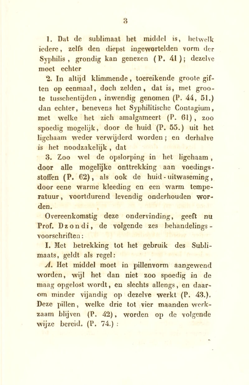 1. Dat de sublimaat bet middel is, hetwelk iedere, zelfs deu diepst ingewortelden vorm der Syphilis , grondig kan genezen (P. 41 ); dezelve moet echter 2. In altijd klimmende, toereikende grootc gif¬ ten op eenmaal, doch zelden, dat is, met groo- te tusschentijden , inwendig genomen (P. 44, 51.) dan echter, benevens het Syphilitische Contagium, met welke het zich amalgameert (P. 61), zoo spoedig mogelijk, door de huid (P. 55.) uit het ligchaam weder verwijderd worden; en derhalve is het noodzakelijk , dat 3. Zoo wel de opslorping in het ligchaam , door alle mogelijke onttrekking aan voedings* stoffen (P. 62), als ook de huid - uitwaseming, door eene warme kleeding en een warm tempe¬ ratuur , voortdurend levendig onderhouden wor¬ den. Overeenkomstig deze ondervinding, geeft nu Prof. Dzondi, de volgende zes behandelings - voorschriften: I. Met betrekking tot het gebruik des Subli- maats, geldt als regel: A. Het middel moet in pillenvorm aangewend worden, wijl het dan niet zoo spoedig in de maag opgelost wordt, en slechts allengs, en daar¬ om minder vijandig op dezelve werkt (P. 43.). Deze pillen, welke drie tot vier maanden werk¬ zaam blijven (P. 42), worden op de volgende wijze bereid. (P. 74.) :