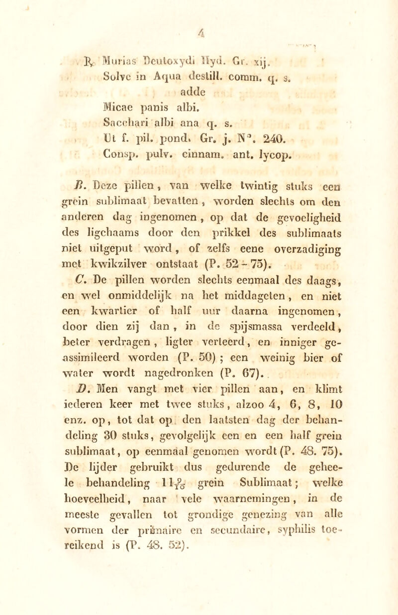 P, Murias Dcutoxydi llyd. Gr. xij. Sulve in Aqua deslill. coram. q, 3. adde Micae panis albi. Sacehari albi ana q. s. Ul f. pil. pond. Gr. j. Na. 240. Consp. pulv. cinnam. ant. lycop. P>. Deze pillen, van welke twintig stuks een grein sublimaat bevatten , worden slechts om den anderen dag ingenomen , op dat de gevoeligheid des ligchaams door den prikkel des sublimaats niet uilgeput word, of zelfs eene overzadiging met kwikzilver ontstaat (P. 52-75). C. De pillen worden slechts eenmaal des daags, en wel onmiddelijk na het middageten, en niet een kwartier of half uur daarna ingenomen, door dien zij dan , in de spijsmassa verdeeld, beter verdragen , ligter verleerd, en inniger ge¬ assimileerd worden (P. 50) ; een weinig bier of water wordt nagedronken (P. 67). D. Men vangt met vier pillen aan, en klimt iederen keer met twee stuks, alzoo 4, 6, 8, 10 enz. op, tot dat op den laatsten dag der behan¬ deling 30 stuks, gevolgelijk een en een half grein sublimaat, op eenmaal genomen wordt (P. 48. 75). De lijder gebruikt dus gedurende de gehee- le behandeling ll/g grein Sublimaat; welke hoeveelheid, naar vele waarnemingen, in de meeste gevallen tot grondige genezing van alle vormen der prènaire en secundaire, syphilis toe¬ reikend is (P. 48. 52).