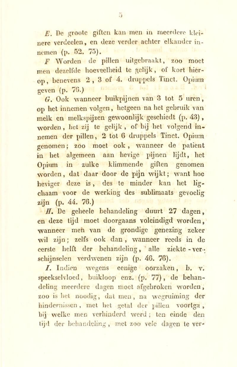 E. De grootc giften kan men in meerdere klei¬ nere verdeden, en deze verder adder elkander in¬ nemen (p. 52. 75). F Worden de pillen uitgebraakt, zoo moet men dezelfde hoeveelheid te gelijk, of kort hier¬ op, benevens 2 , 3 of 4. druppels Tinct. Opium geven (p. 70.) G. Ook wanneer buikpijnen van 3 tot 5 uren, op het innemen volgen, hetgeen na het gebruik van melk en melkspijzen gewoonlijk geschiedt (p. 43), worden , liet zij te gelijk , of bij het volgend in¬ nemen der pillen, 2 tot 6 druppels Tinct. Opium genomen; zoo moet ook , wanneer de patiënt in het algemeen aan hevige pijnen lijdt, het Opium in zulke klimmende giften genomen worden , dat daar door de pijn wijkt; want hoe heviger deze is, des te minder kan het lig- chaam voor de werking des sublimaats gevoelig zijn (p. 44. 76.) ƒƒ. De gehede behandeling duurt 27 dagen, en deze tijd moet doorgaans voleindigd worden, wanneer men van de grondige genezing zeker wil zijn; zelfs ook dan , wanneer reeds in de eerste helft der behandeling, alle ziekte - ver ¬ schijnselen verdwenen zijn (p. 46. 76). I. Indien wegens eenige oorzaken, b. v. speekselvloed, buikloop enz. (p. 77), de behan¬ deling meerdere dagen moet afgebroken worden, zoo is het noodig, dat men, na wegruiming der hindernissen , met het getal dfer pillen voortga , bij welke men verhinderd werd; ten einde den tijd der behandeling, met zoo veie dagen te ver-