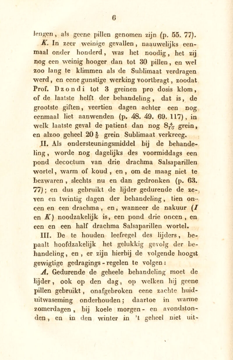 lengen , als geene pillen genomen zijn (p. 55. 77). K. In zeer weinige gevallen, naauwelijks een¬ maal onder honderd, was het noodig, het zij nog een weinig hooger dan tot 30 pillen, en wel zoo lang Ie klimmen als de Sublimaat verdragen werd, en eene gunstige werking voorlbragt, zoodat Prof. D z o n d i tot 3 greinen pro dosis klom , of de laatste helft der behandeling, dat is, de grootste giften, veertien dagen achter een nog eenmaal liet aanwenden (p. 48. 49. 69. 117), in welk laatste geval de patiënt dan nog 8r45 grein, en alzoo geheel 20 § grein Sublimaat verkreeg. II. Als ondersteuningsmiddel bij de behande¬ ling , worde nog dagelijks des voormiddags een pond decoctum van drie drachma Salsaparillen wortel, warm of koud , en , om de maag niet te bezwaren , slechts nu en dan gedronken (p. 63. 77); en dus gebruikt de lijder gedurende de ze¬ ven en twintig dagen der behandeling, tien on¬ een en een drachma, en, wanneer de nakuur en K) noodzakelijk is, een pond drie oneen , en een en een half drachma Salsaparillen wortel. III. De te houden leefregel des lijders, be¬ paalt hoofdzakelijk het gelukkig gevolg der be¬ handeling , en , er zijn hierbij de volgende hoogst gewigtige gedragings - regelen te volgen : A. Gedurende de geheele behandeling moet de lijder, ook op den dag, op welken hij geene pillen gebruikt, onafgebroken eene zachte huid¬ uitwaseming onderhouden; daartoe in warme zomerdagen, bij koele morgen- en avondston¬ den , en in den winter in ’t geheel niet uit-