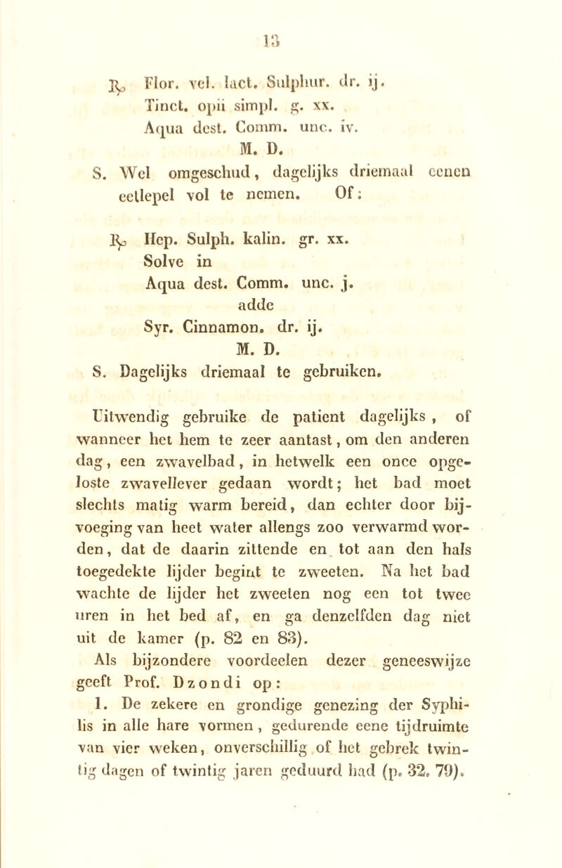 1 o I tl Py Flor. vel. luct. Sulpliur. clr. ij. Tinct. opii simpl. g. xx. Aqua dost. Comm. unc. iv. M. D. S. Wel omgeschud, dagelijks driemaal ccncn eetlepel vol te nemen. Of: 1^, liep. Sulph. kalin. gr. xx. Solve in Aqua dest. Comm. unc. j. adde Syr. Cinnamon. dr. ij. M. D. S. Dagelijks driemaal te gebruiken. Uitwendig gebruike de patiënt dagelijks , of wanneer het hem te zeer aantast, om den anderen dag, een zwavelbad, in hetwelk een oncc opge¬ loste zwavellever gedaan wordt; het bad moet slechts matig warm bereid, dan echter door bij¬ voeging van heet water allengs zoo verwarmd wor¬ den , dat de daarin zittende en tot aan den hals toegedekte lijder begint te zweeten. Na het bad wachle de lijder het zweeten nog een tot twee uren in het bed af, en ga denzelfden dag niet uit de kamer (p. 82 en 83). Als bijzondere voordeclen dezer geneeswijze geeft Prof. Dzondi op: 1. De zekere en grondige genezing der Syphi- lis in alle hare vormen , gedurende eene tijdruimte van vier weken, onverschillig of het gebrek twin¬ tig dagen of twintig jaren geduurd had (p. 32. 70).