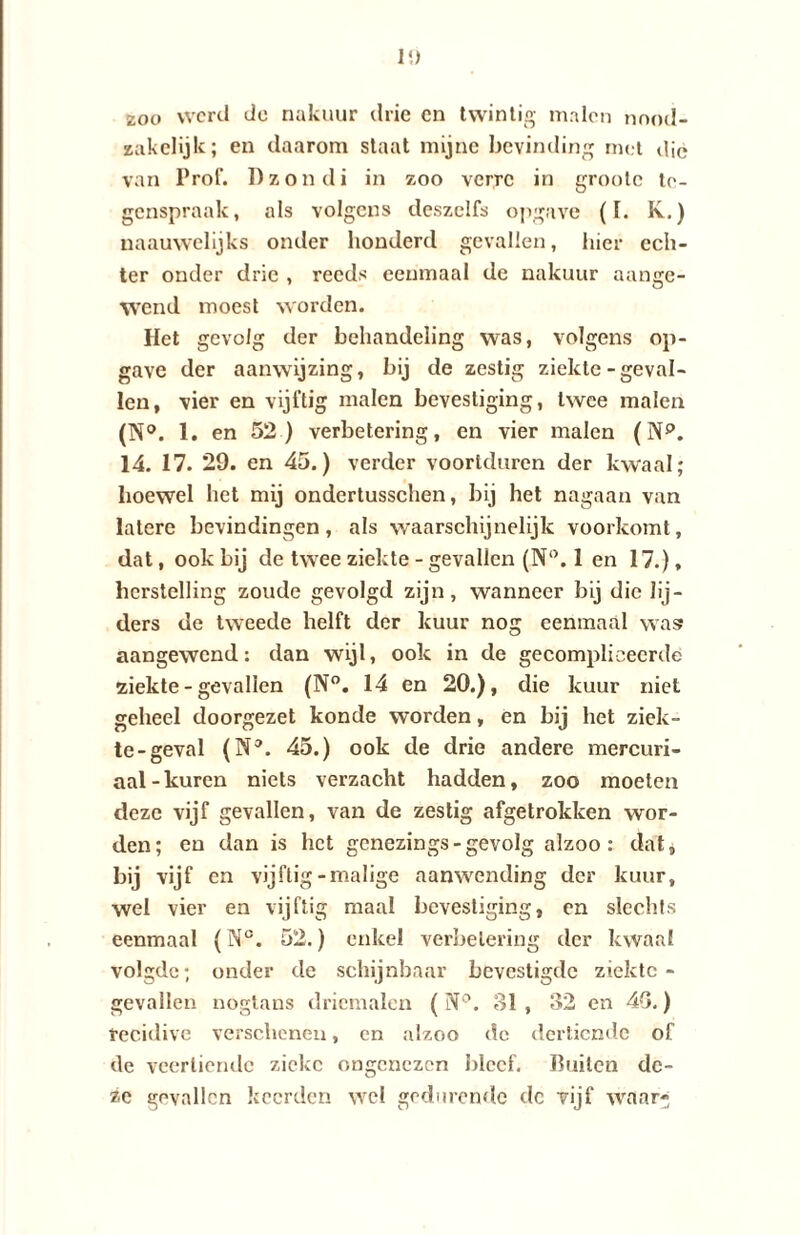 1!) zoo werd de nakuur drie cn twintig malen nood¬ zakelijk; en daarom staat mijne bevinding met die van Prof. Dzondi in zoo verre in grootc te¬ genspraak, als volgens deszelfs opgave (I. K.) naauwelijks onder honderd gevallen, hier ech¬ ter onder drie , reeds eenmaal de nakuur aange¬ wend moest worden. Het gevolg der behandeling was, volgens op¬ gave der aanwijzing, bij de zestig ziekte-geval¬ len, vier en vijftig malen bevestiging, twee malen (N°. 1. en 52) verbetering, en vier malen (Np. 14. 17. 29. en 45.) verder voortduren der kwaal; hoewel het mij ondertusschen, bij het nagaan van latere bevindingen, als waarschijnelijk voorkomt, dat, ook bij de twee ziekte - gevallen (N(>. 1 en 17.), herstelling zoude gevolgd zijn, wanneer bij die lij¬ ders de tweede helft der kuur nog eenmaal was aangewend: dan wijl, ook in de gecompliceerde ziekte - gevallen (N°. 14 en 20.), die kuur niet geheel doorgezet konde worden, en bij het ziek¬ te-geval (N3. 45.) ook de drie andere mercuri- aal-kuren niets verzacht hadden, zoo moeten deze vijf gevallen, van de zestig afgetrokken wor¬ den; en dan is het genezings-gevolg alzoo : dat, bij vijf en vijftig-malige aanwending der kuur, wel vier en vijftig maal bevestiging, en slechts eenmaal (N°. 52.) enkel verbetering der kwaal volgde; onder de schijnbaar bevestigde ziekte¬ gevallen nogtans driemalen (N°. 81, 32 en 48.) recidive verschenen, en alzoo de dertiende of de veertiende zieke ongenezen bleef. Ruilen de¬ ze gevallen keerden wel gedurende dc vijf waar-