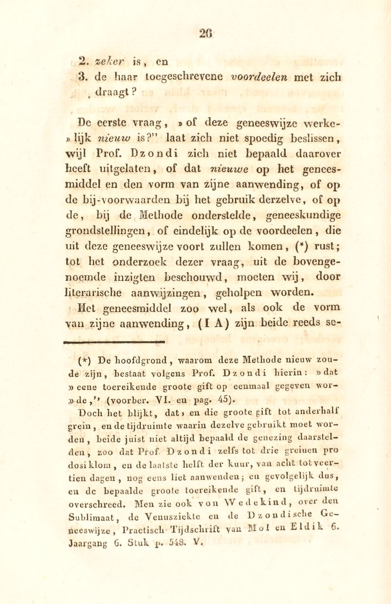 20 2. zeker is, ca 3. de haar toegeschrevcne voordeelen met zich t draagt? De eerste vraag, ® of deze geneeswijze werkc- » Hjk nieuw is?” laat zich niet spoedig beslissen, wijl Trof. Dzondi zich niet bepaald daarover heeft uitgelaten, of dat nieuwe op het genees¬ middel en den vorm van zijne aanwending, of op de bij-voorwaarden bij het gebruik derzelve, of op de, bij de Melhode onderstelde, geneeskundige grondstellingen, of eindelijk op de voordeelen , die uit deze geneeswijze voort zullen komen, (*) rust; tot het onderzoek dezer vraag, uit de bovenge¬ noemde inzigten beschouw'd, moeten wij, door literarische aanwijzingen, geholpen worden. Het geneesmiddel zoo wel, als ook de vorm van zijne aanwending, (IA) zijn beide reeds se- (*) De hoofdgrond , •waarom deze Methode nieuw zou¬ de zijn, hestaat volgens Prof. Dzondi hierin: »dat » eene toereikende groote gift op eenmaal gegeven wor- »de,’* (voorber. YI. en pag. 45). Doch het blijkt, dat» en die groote gift tot anderhalf grein, en de tijdruimte waarin dezelve gebruikt moet wor¬ den , beide juist niet altijd bepaald de genezing daarstcl— den, zoo dat Prof Dzondi zelfs tot drie greiuen pro dosiklom , en de laatste helft der kuur, vau acht tot veer¬ tien dagen, nog eens liet aanwendenj en gevolgelijk dus, cn dc bepaalde groote toereikende gift, en tijdruimte overschreed. Men zie ook von Wedekind, ovci den Sublimaat, dc Venusziekte cn de Dzondische Ge¬ neeswijze, Practisch Tijdschrift Yau SI o 1 en Eldik 6. Jaargang G. Stuk p. 548. V.