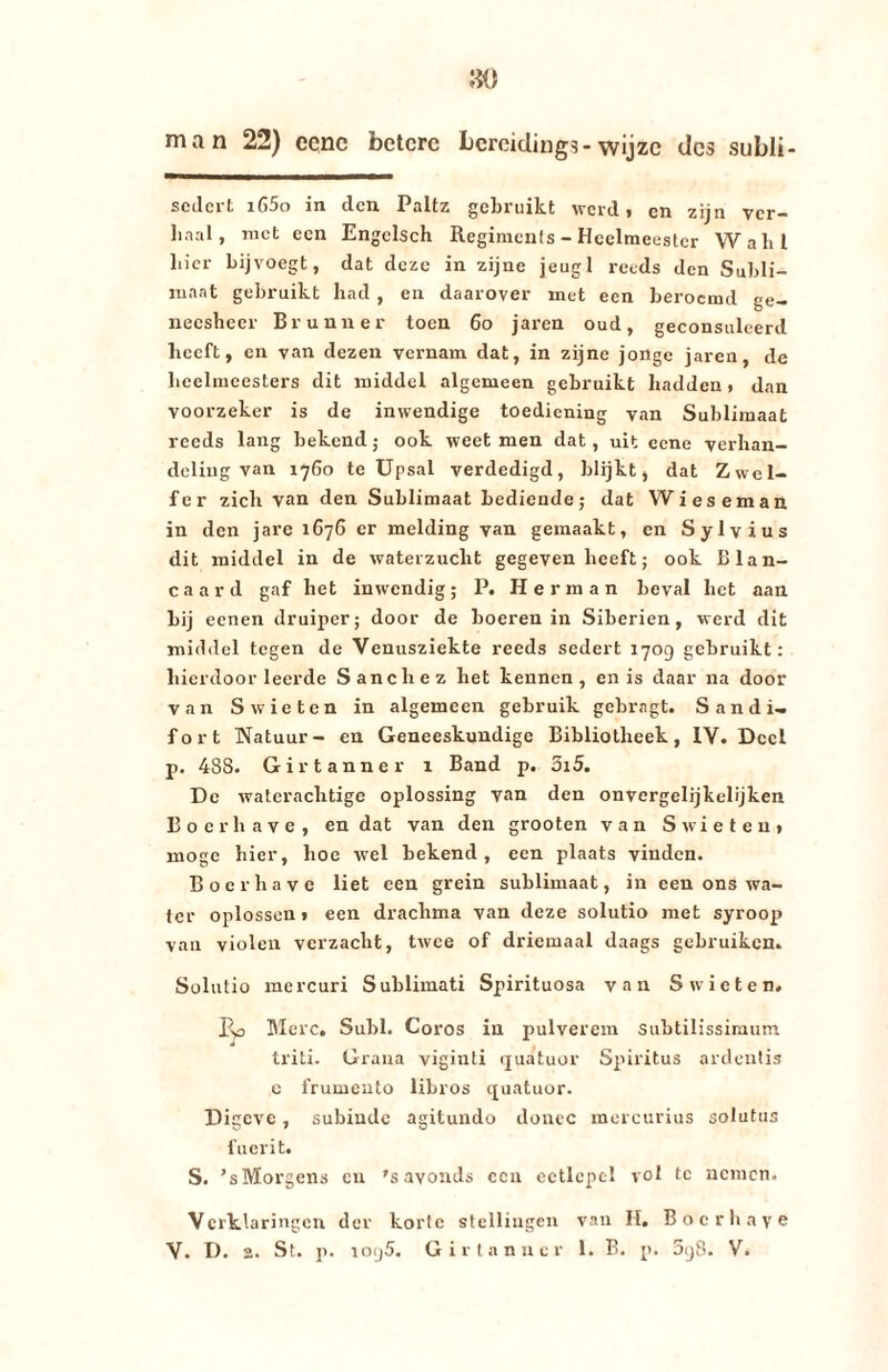 man 22) cenc betere bereiding?-wijze des subli- sedert i65o in den Paltz gebruikt werd» en zijn ver¬ haal, met een Engclsch Regimenls - Heelmeester Walil bier bij voegt, dat deze in zijne jeugl reeds den Subli¬ maat gebruikt had , en daarover met een beroemd ge¬ neesheer Brunner toen 60 jaren oud, geconsulcerd beeft, en van dezen vernam dat, in zijne jonge jaren, de heelmeesters dit middel algemeen gebruikt hadden» dan voorzeker is de inwendige toediening van Sublimaat reeds lang bekend; ook weet men dat, uit eene verhan¬ deling van 1760 te Upsal verdedigd, blijkt, dat Zwel- fcr zich van den Sublimaat bediende; dat Wieseman in den jare 1676 er melding van gemaakt, en Sylvius dit middel in de waterzucht gegeven beeft; ook Blan- caard gaf het inwendig; P. Herman beval het aan bij eenen druiper; door de boeren in Siberien, werd dit middel tegen de Venusziekte reeds sedert 1709 gebruikt: hierdoor leerde Sanchez het kennen, en is daar na door van S wie ten in algemeen gebruik gebragt. S a n d i- fort Natuur- en Geneeskundige Bibliotheek, IV. Deel p. 488. Girtanner x Band p. 5i5. De waterachtige oplossing van den onvergelijkelijken Boerhave, en dat van den grooten van S wie ten» moge hier, hoe wel bekend, een plaats vinden. Boerhave liet een grein sublimaat, in een ons wa¬ ter oplossen» een drachma van deze solutio met syroop van violen verzacht, twee of driemaal daags gebruiken. Solutio mercuri Sublimati Spirituosa van S wiet en. Merc. Subl. Coros in pulverem subtilissimum triti. Grana viginti quatuor Spiritus ardentis e frumento libros quatuor. Digeve, subiude agitundo donec mercurius solutus fucrit. S. ’sMorgens en 's avonds een eetlepel vol te nemen. Verklaringen der korte stellingen van H. Boerhave