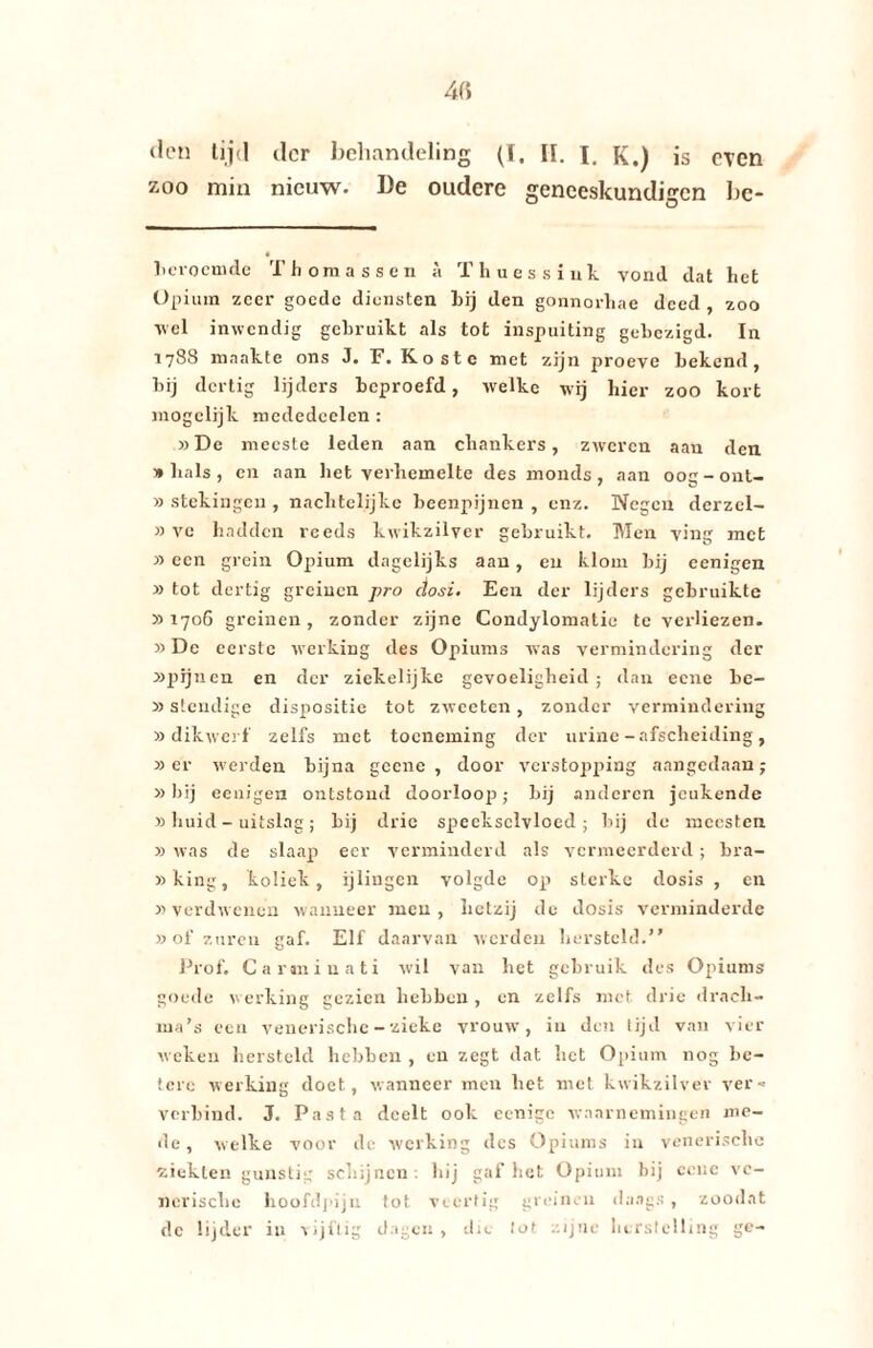 den tijd der behandeling (I. II. j. K.) is oven zoo min nieuw. De oudere geneeskundigen bc- Leroemde Thomassen a Thuessink vond dat het Opium zeer goede diensten Lij den gonnorhae deed , zoo vel inwendig gebruikt als tot inspuiting gebezigd. In 1788 maakte ons J. F. Koste met zijn proeve bekend, bij dertig lijders beproefd, welke wij hier zoo kort mogclijk mcdedcelen : »De meeste leden aan chankers, zweren aan den 1» bals , en aan het verhemelte des monds , aan ooc-out- ' u » stekingen , nachtelijkc beenpijnen , enz. Negen derzel- » ve hadden reeds kwikzilver gebruikt. Men ving met » een grein Opium dagelijks aan, en klom bij eenigen » tot dertig greinen pro dosi. Een der lijders gebruikte » 1706 greinen, zonder zijne Condylomatie te verliezen. »De eerste werking des Opiums was vermindering der »pfjnen en der ziekelijkc gevoeligheid ; dan eene Le- »stcudige dispositie tot zwecten, zonder vermindering » dikwerf zelfs met toeneming der urine - afscheiding, » er werden bijna geene , door verstopping aangedaan; »bij eenigen ontstond doorloop); bij anderen jeukende » huid - uitslag; bij drie speekselvloed ■ bij de mccsten » was de slaap eer verminderd als vermeerderd; bra- »king, koliek, ijlingen volgde op sterke dosis , en y> verdwenen wanneer men , hetzij de dosis verminderde » of zuren gaf. Elf daarvan werden hersteld.” Prof. Carminati wil van het gebruik des Opiums goede werking gezien hebben , en zelfs met drie drach- ma’s een venerische - zieke vrouw, in den tijd van vier weken hersteld hebben , en zegt dat liet Opium nog be¬ tere werking doet, wanneer men het met kwikzilver ver-= verbind. J. Pasta deelt ook eenigc waarnemingen me¬ de , welke voor de werking des Opiums in venerische ziekten gunstig schijnen: hij gaf het Opium bij cene ve¬ nerische hoofdpijn tot veertig greinen daags , zoodat de lijder in -vijiiig dagen, dit lot zijne herstelling ge-