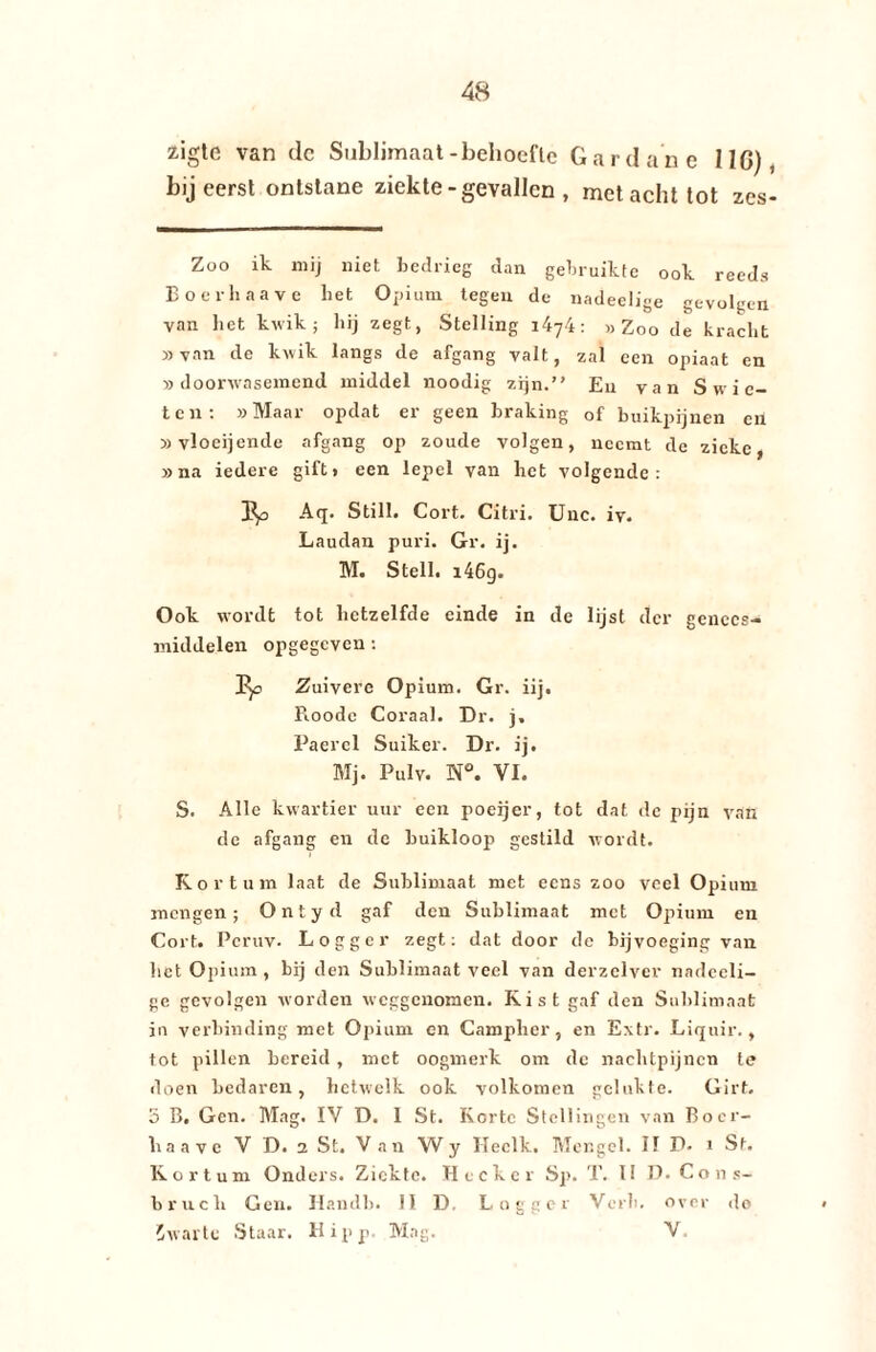 zigte van de Sublimaat-behoefte Gardane 11G), bij eerst ontstane ziekte -gevallen , met acht tot zes- Zoo ik mij niet bedrieg dan gebruikte ook reeds Boerhaave liet Opium tegen de nadeelige gevolgen van het kwik; hij zegt, Stelling i4y4: «Zoo de kracht »van de kwik langs de afgang valt, zal een opiaat en «doorwasemend middel noodig zijn. Eu van S w i e- ten: «Maar opdat er geen braking of buikpijnen en »vloei]ende afgang op zoude volgen, neemt de zieke, «na iedere gift» een lepel van het volgende: 3p Aq. Still. Cort. Citri. Unc. iv. Laudan puri. Gr. ij. M. Steil. i46g. Ook wordt tot hetzelfde einde in de lijst der genees¬ middelen opgegeven: p)o Zuivere Opium. Gr. iij. Roodc Coraal. Dr. j, Paercl Suiker. Dr. ij. Mj. Pulv. N°. VI. S. Alle kwartier uur een poeijer, tot dat de pijn van de afgang en de buikloop gestild wordt. Kor tuin laat de Sublimaat met eens zoo veel Opium mengen; Ontyd gaf den Sublimaat met Opium en Cort. Pcruv. Logger zegt: dat door de bijvoeging van het Opium , bij den Sublimaat veel van derzelver nadeeli¬ ge gevolgen worden weggenomen. Kist gaf den Sublimaat in verbinding met Opium en Campher, en Extr. Liquir., tot pillen bereid , met oogmerk om de nachtpijncn te doen bedaren, hetwelk ook volkomen gelukte. Girt. 5 B. Gen. Mag. IV D. 1 St. Korte Stellingen van Boer¬ haave V D. 2 St. Van Wy Heclk. Mengel. II P- i St. Kor turn Onders. Ziekte. Heek er Sp. T. 1! D. Cons- bruch Gen. Handb. II D. Logger Verb. over do 5warte Staar. Hipp. Mag. V.