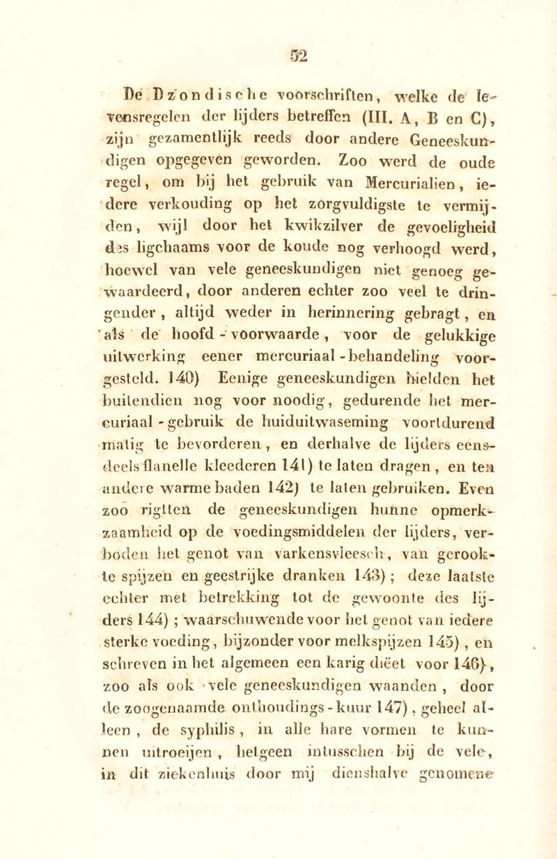 I)e Dzondisohe voorschriften, welke de le¬ vensregelen der lijders betreffen (III. A, B en C), zijn gezamentlijk reeds door andere Geneeskun¬ digen opgegeven geworden. Zoo werd de oude regel, om bij het gebruik van Mercurialien, ie¬ dere verhouding op het zorgvuldigste te vermij¬ den, wijl door het kwikzilver de gevoeligheid chs ligchaams voor de koude nog verhoogd werd, hoewel van vele geneeskundigen niet genoeg ge¬ waardeerd, door anderen echter zoo veel te drin¬ gender , altijd weder in herinnering gebragt, en 'als de hoofd - voorwaarde, voor de gelukkige uitwerking eener mercuriaal-behandeling voor- gcsteld. 140) Ecnige geneeskundigen hielden het buitendien nog voor noodig, gedurende het mer¬ curiaal - gebruik de huiduitwaseming voortdurend matig te bevorderen , en derhalve de lijders eens¬ deels flanelle kleederen 141) te laten dragen, en ten andere warme baden 142) te laten gebruiken. Even zoo rigtlen de geneeskundigen hunne opmerk¬ zaamheid op de voedingsmiddelen der lijders, ver¬ boden liet genot van varkensvleesch, van gerook¬ te spijzen en geestrijke dranken 143); deze laatste echter met betrekking tot de gewoonte des lij¬ ders 144) ; waarschuwende voor het genot van iedere sterke voeding, bijzonder voor melkspijzen 145) , en schreven inliet algemeen een karig dieet voor 146}, zoo als ook vele geneeskundigen waanden, door de zoogenaamde onthoudings - kuur 147), geheel al¬ leen , de syphilis, in alle hare vormen te kun¬ nen uitroeijen , hetgeen intusschen hij de vele, in dit ziekenhuis door mij dienshalve genomene