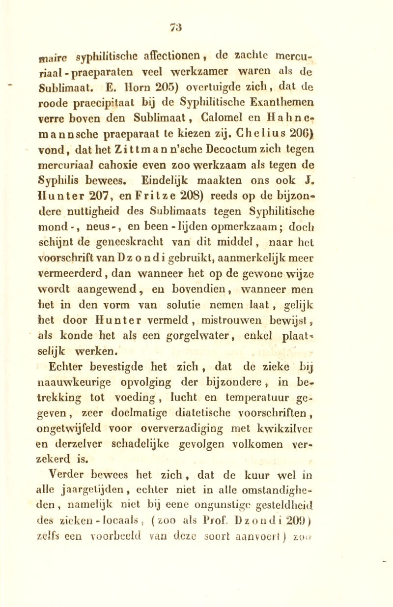 mairc syphilitische aflcctioncn, dc zachte mereu- riaal - praeparaten veel werkzamer waren als de Sublimaat. E. Hora 205) overtuigde zich, dat de roode praecipitaat bij dc Syphilitische Exanthemen verre boven den Sublimaat, Calomel en Hahnc- mannsche praeparaat te kiezen zij. Chelius 200) vond, dat het Z i 11 m a n n’sche Decoctum zich tegen mereuriaal cahoxie even zoo werkzaam als tegen de Syphilis bewees. Eindelijk maakten ons ook J. II u n t e r 207, en F r i t z e 208) reeds op de bijzon¬ dere nuttigheid des Sublimaats tegen Syphilitische mond-, neus-, en been-lijden opmerkzaam; doch schijnt de geneeskracht van dit middel, naar het voorschrift van D z o n d i gebruikt, aanmerkelijk meer vermeerderd, dan wanneer het op de gewone wijze wordt aangewend, en bovendien, wanneer men het in den vorm van solutie nemen laat , gelijk het door Hun ter vermeld, mistrouwen bewijst, als konde het als een gorgelwater, enkel plaats selijk werken. Echter bevestigde het zich, dat de zieke bij naauwkeurige opvolging der bijzondere, in be¬ trekking tot voeding, lucht en temperatuur ge¬ geven , zeer doelmatige diatelische voorschriften, ongetwijfeld voor oververzadiging met kwikzilver en derzelver schadelijke gevolgen volkomen ver¬ zekerd is. Verder bewees het zich, dat de kuur wel in alle jaargetijden, echter niet in alle omstandighe¬ den , namelijk niet bij eene ongunstige gesteldheid des zieken - locaals , (zoo als Prof. Dzondi20b) zelfs een voorbeeld van deze soort aanvoert) zo;>