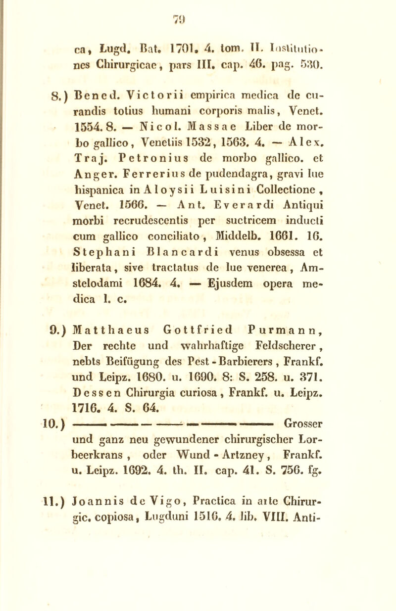 ncs Chirurgicae, pars III. cnp. 46. pag. 530. Ben cd. Victorii empirica meclica de cu- randis totius humani corporis malis, Vcnet. 1554.8. — Nicol. Massae Liber de mor- bo gallico, Veneliis 1532, 1563. 4. — AIcx. Traj. Petronius de morbo gallico. et Anger. Ferreriusde pudendagra, gravi lue liispanica inAloysii Luisini Collectione , Venet. 1566. — Ant. Everardi Antiqui morbi recrudescentis per suctricem inducti cum gallico conciliato, Middelb. 1661. 16. Stephani Blancardi venus obsessa et liberata, sive tractatus de lue venerea, Am- stelodami 1684. 4. — Ejusdem opera me- dica 1. c. Matthaeus Gottfried Purmann, Der rechte und wahrhaftige Feldscherer, nebts Beifügung des Pest-Barbierers , Frankf. und Leipz. 1680. u. 1690. 8: S. 258. u. 371. Dessen Chirurgia curiosa, Frankf. u. Leipz. 1716. 4. S. 64. ' --- — —-— Grosser und ganz neu gewundener chirurgischer Lor- beerkrans , oder Wund - Artzney , Frankf. u. Leipz. 1692. 4. th. II. cap. 41. S. 756. fg. Joannis dcVigo, Practica in ai te Chirur¬ gie. copiosa, Lugduni 1516. 4. Jib, VIII. Anti-