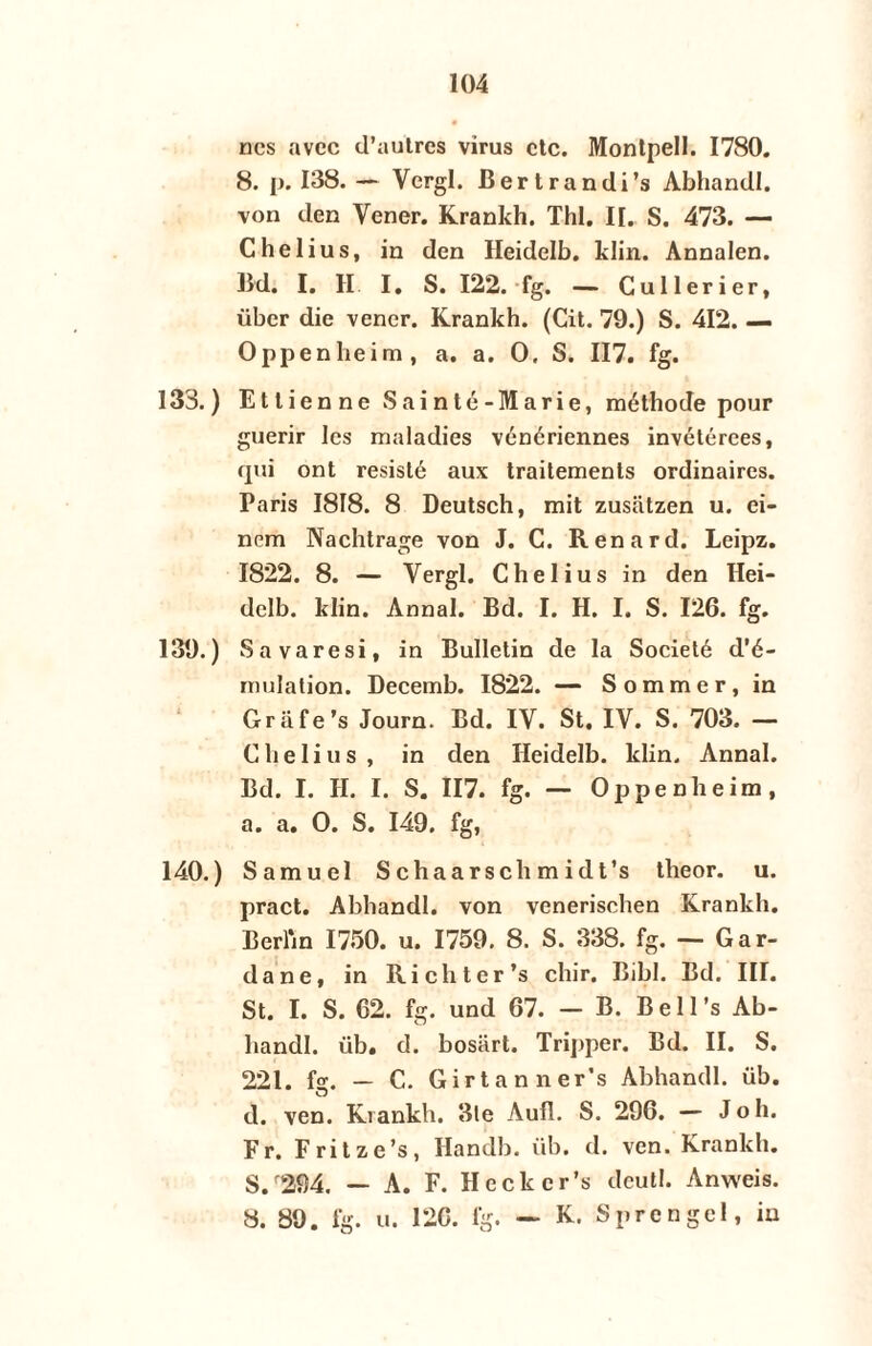 nes avec d’autres virus ctc. Montpell. 1780. 8. p. 138. — Vcrgl. Bertrandi’s Abhandl. von den Vener. Krankh. Thl. IJ. S. 473. — Chelius, in den Heidelb. klin. Annalen. Bd. I. H. I. S. 122. fg. — Cullerier, über die vener. Krankh. (Cit. 79.) S. 412. — Oppenheim, a. a. O, S. 117. fg. 133.) Ettienne Sainté-Marie, méthode pour guerir les maladies vénériennes invétérees, qui ont resisté aux traitements ordinaires. Paris 1818. 8 Deutsch, mit zusatzen u. ei- nem Nachtrage von J. C. Renard. Leipz. 1822. 8. — Vergl. Chelius in den Hei- dclb. klin. Annal. Bd. I. H. I. S. 126. fg. 139. ) Savaresi, in Bulletin de la Societé d’é- rmdation. Decemb. 1822. — Sommer, in Grafe’s Journ. Bd. IV. St. IV. S. 703. — Chelius, in den Heidelb. klin. Annal. Bd. I. II. I. S. 117. fg. — Oppenheim, a. a. O. S. 149. fg, 140. ) Samuel Schaarsehmidt’s theor. u. pract. Abhandl. von venerischen Krankh. Berlrn 1750. u. 1759. 8. S. 338. fg. — Gar- dane, in Richter’s chir. Bibl. Bd. III. St. I. S. 62. fg. und 67. - B. Bell’s Ab¬ handl. üb. d. bosart. Tripper. Bd. II. S. 221. fg. — C. Girtanner’s Abhandl. üb. d. ven. Krankh. 3te Aufl. S. 296. — Joh. Fr. Fritze’s, Handb. üb. d. ven. Krankh. S/294. — A. F. Heckcr’s dcutl. Anweis. 8. 89. fg. u. 126. fg. — K. Sprengel, in