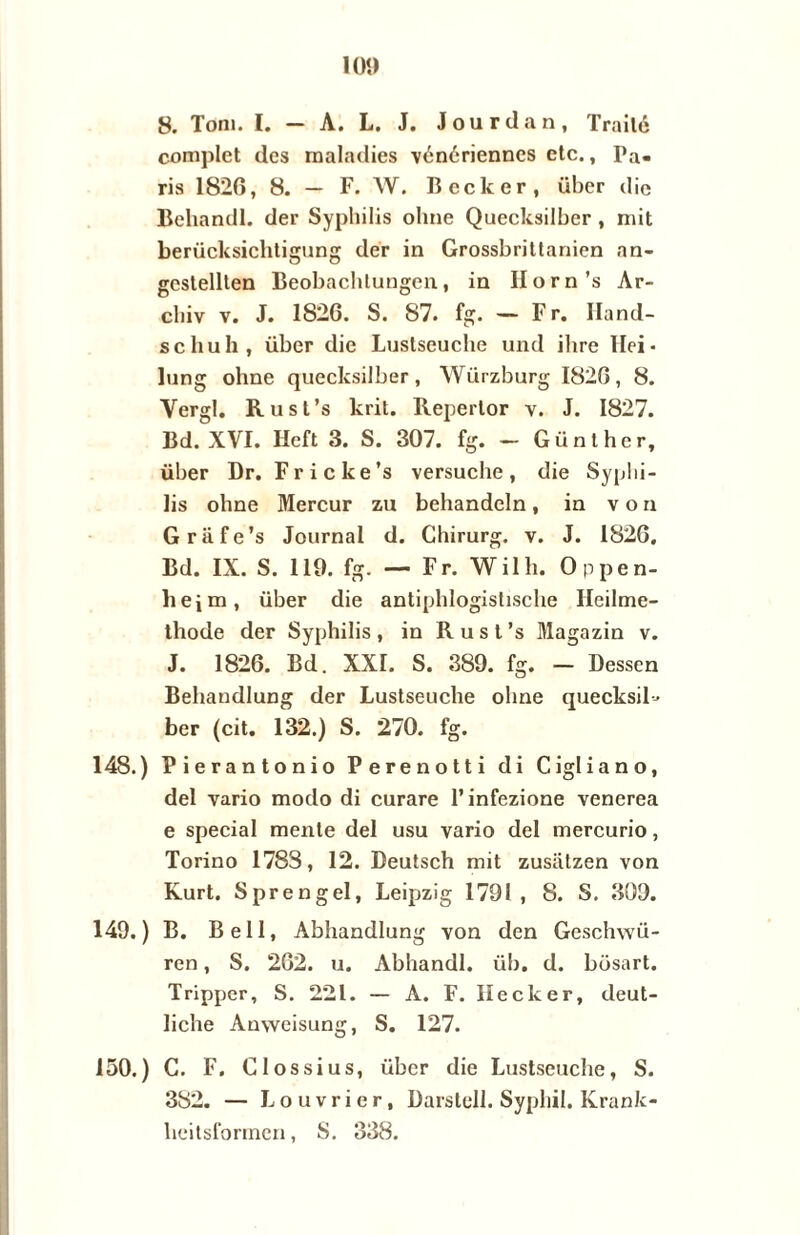 8. Tom. I. — A. L. J. Jour dan, Traité complet des maladies vénériennes etc., Pa¬ ris 1826, 8. — F. W. Beek er, über die Behandl. der Sypbilis ohne Quecksilber , mit berücksichtigung der in Grossbrittanien an- gcstelllen Beobachlungen, in Ilorn’s Ar- cliiv v. J. 1826. S. 87. fg. — Fr. Iland- schuh , über die Luslseuche und ilire Hei- lung ohne quecksilber , Würzburg 1826, 8. Yergl. Rust’s krit. Repertor v. J. 1827. Bd. XVI. Heft 3. S. 307. fg. — Günthcr, über Dr. Fricke’s versuche, die Syplii- lis ohne Mercur zu behandeln, in von Grafe’s Journal d. Chirurg, v. J. 1826. Bd. IX. S. 119. fg. — Fr. Wilh. Oppen- heim, über die antiphlogistische Ileilme- thode der Syphilis , in R u s t ’s Magazin v. J. 1826. Bd. XXL S. 389. fg. — Dessen Behandlung der Lustseuche ohne quecksiH ber (cit. 132.) S. 270. fg. 148. ) Pierantonio Perenotti di Cigliano, del vario modo di curare 1’infezione venerea e special mente del usu vario del mercurio, Torino 1783, 12. Deutsch mit zusiitzen von Kurt. Sprengel, Leipzig 1791, 8. S. 309. 149. ) B. Bell, Abhandlung von den Geschwü- ren, S. 262. u. Abhandl. üb. d. büsart. Tripper, S. 221. — A. F. Heek er, deut- liche Anweisung, S. 127. 150. ) C. F. Clossius, über die Lustseuche, S. 382. — Louvrier, Darslell. Syphil. Krank- heitsformen, S. 338.