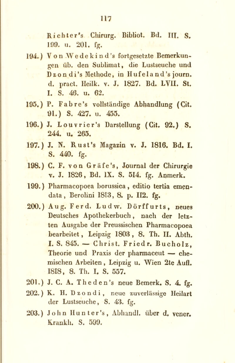 Richter's Chirurg. Bibliot. Bd. III. S. 199. u. 201. fg. 194. ) Von Wcdckind's fortgesetzte Bemerkun- gen üb. den Sublimat, die Lustseuche und Dzondi’s Methode, in Hufeland’s journ. d. pract. Ileilk. v. J. 1827. Bd. LVII. St, I. S. 46. u. 62. 195. ) P. Fabre’s vollstandige Abhandlung (Cit. 91.) S. 427. u. 455. 196. ) J. Louvrier’s Darstellung (Cit. 92.) S. 244. u. 265. 197. ) J. N. Rust’s Magazin v. J. 1816. Bd. I. S. 440. fg. 198. ) C. F. von Griife's, Journal der Chirurgie v. J. 1826, Bd. IX. S. 514. fg. Anmerk. 199. ) Pharmacopoea borussica, editio tertia emen- data , Berolini 1813, 8. p. 112. fg. 200. ) Aug. Ferd. Ludw. Dörffurts, neues Deutsches Apothekerbuch, nach der letz- ten Ausgabe der Preussischen Pharmacopoea bearbeitet, Leipzig 1803, 8. Th. II. Abth. I. S. 845. — Christ. Friedr. Bucholz, Theorie und Praxis der pharmaceut — che- mischen Arbeiten, Leipzig u. Wien 2te Aufl. 1818, 8. Th. I. S. 557. 201. ) J. C. A. Theden’s neue Bemerk. S. 4. fg. 202. ) K. II. D z o n d i , neue zuverliissige Heilart der Lustseuche, S. 43. fg. 203. ) John Hunter’s, Abhundl. übcr d. vencr. Krankh. S. 599.