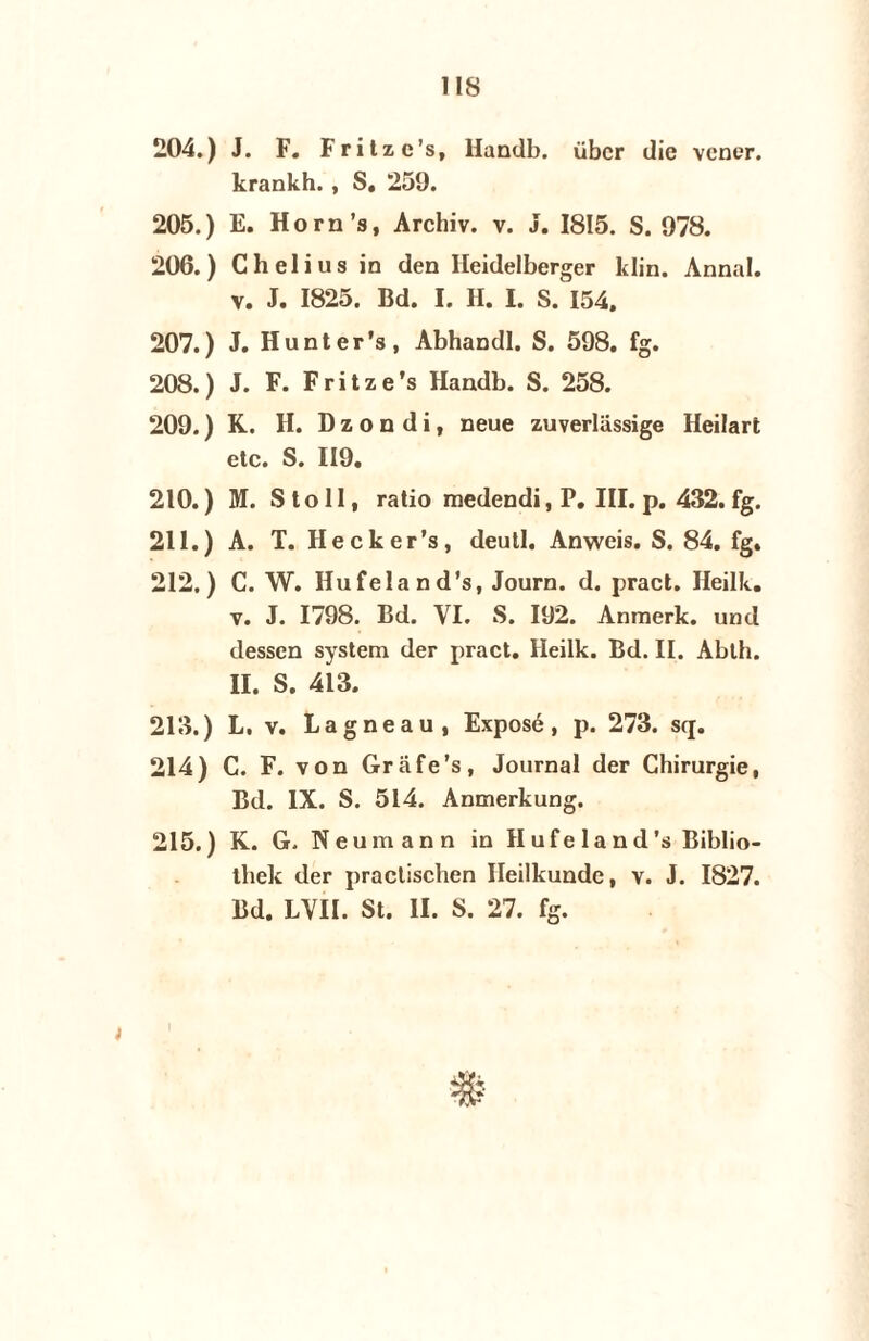 ns 204. ) J. F. Fritzc’s, Handb. übcr die vener. krankh., S. 259. 205. ) E. Horn’s, Archiv. v. J. 1815. S. 978. 206. ) Chelius in den Heidelberger klin. Annal. v. J. 1825. Bd. I. H. I. S. 154. 207. ) J. Hunter’s, Abhandl. S. 598. fg. 208. ) J. F. F r i t z e ’s Handb. S. 258. 209. ) K. H. D z o n d i, neue zuverlassige Heilart etc. S. 119. 210. ) M. Stoll, ratio medendi, P. III. p. 432. fg. 211. ) A. T. Hecker’s, deutl. Anweis. S. 84. fg. 212. ) C. W. Hufeland’s, Journ. d. pract. Heilk. v. J. 1798. Bd. YI. S. 192. Anmerk. und dessen system der pract. Heilk. Bd. II. Abth. II. S. 413. 213. ) L, v. Lagneau, Exposé, p. 273. scj. 214) C. F. von Grafe’s, Journal der Chirurgie, Bd. IX. S. 514. Anmerkung. 215.) K. G. Neumann in Hufeland’s Biblio- thek der practiscben Heilkunde, v. J. 1827. Bd. LVII. St. II. S. 27. fg. j