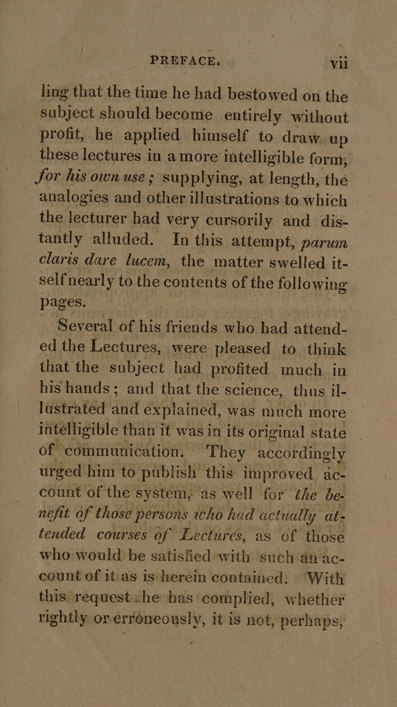 ling that the time he had bestowed on the’ subject should become entirely without profit, he applied himself to draw. up these lectures in a more intelligible form, Jor his own use ; supplying, at length, the analogies and other illustrations to which - the lecturer had very cursorily and dis- tantly alluded. In this attempt, parum claris dare lucem, the matter swelled it- selfnearly to the contents of the following pages. *. 2 | et Several of his friends who had attend- ed the Lectures, were pleased to think that the subject had profited much in his hands; and that the science, thus il- lustrated and explained, was much more intelligible than it was in its original state of communication. ‘They accordingly urged him to publish this improved ac- count of the system, ‘as well for the be- nefit of those persons who had actually at- tended courses of Lectures, as of those who would be satisfied with such an ac- count of it:as is herein contained; With this request .he has complied, whether rightly or erroneously, it is not, perhaps,