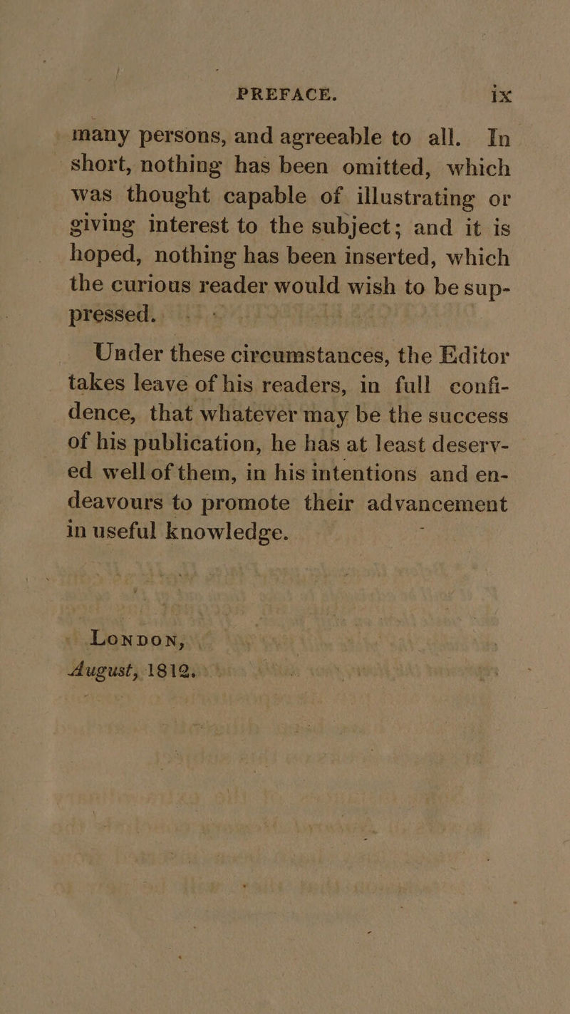 many persons, and agreeable to all. In short, nothing has been omitted, which was thought capable of illustrating or giving interest to the subject; and it is hoped, nothing has been inserted, which the curious reader would wish to be sup- pressed. By Under these circumstances, the Editor _ takes leave of his readers, in full confi- dence, that whatever may be the success of his publication, he has at least deserv- ed well of them, in his intentions and en- deavours to promote their advancement in useful knowledge. Lonpon, | August, 1812.