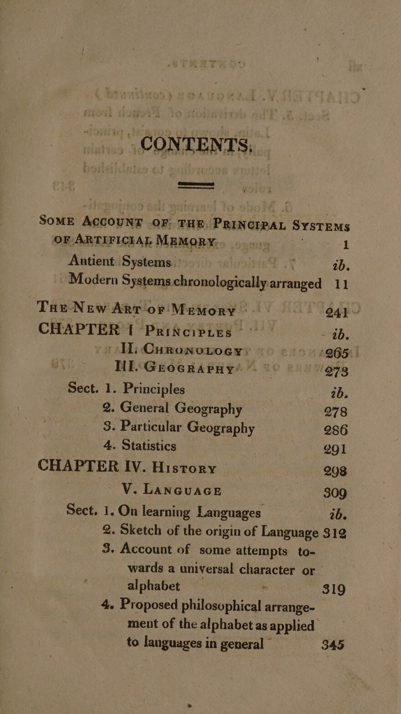 ., CONTENTS, ST SOME pik Mts or: THE, Princrpan SYSTEMS OF ARTIFICIAL MEMORY... ee a ee ee 3 Antient Systems. vient sy 2b. - Modern Systems ohncealouitilbs arranged 11 Tae-New Artor Memory. @4y~ CHAPTER [ Principtes | - 26. Hi Curonotoey: > © 9065 Til. Grocraray’ 1° © @7g Sect. 1. Principles ee aM 2. General Geography 278 3. Particular Geography 286 . 4. Statistics 291 CHAPTER IV. History 208 : V. LANGUAGE 309 Sect. 1. On learning Languages ib. 2. Sketch of the origin of Language 319 3. Account of some attempts to- wards a universal fesiatee or alphabet — 819 4. Proposed obitcaepbical arrange- ment of the alphabet as applied to languages in general - 345