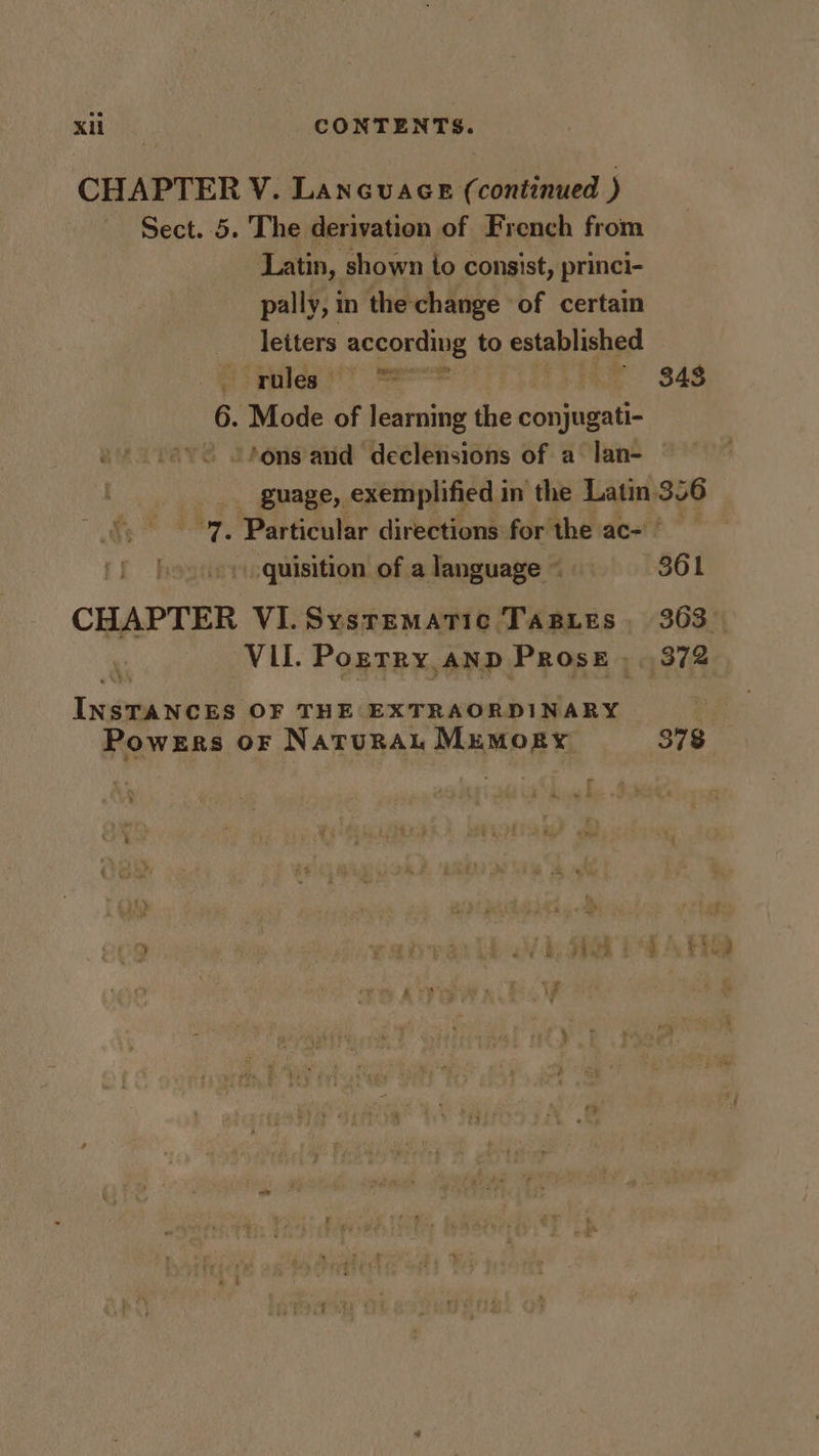 CHAPTER V. Laneuace c continued ) Sect. 5. The derivation of French from Latin, shown to consist, princi- pally, in the change of certain letters according to seiabh ee ales fo ee 848 6. .Mode of learning the aan! tons and declensions of a lan- — guage, exemplified in the Latin, 346 “7. Particular directions for the ac- &gt; quisition of a language ~ 361 CHAPTER VI.Sysrematic TasBies, 363 Vil. Pozrry anp Prose , 372 ond ee or OF THE EXTRAORDINARY Powers or Natura Memory 378