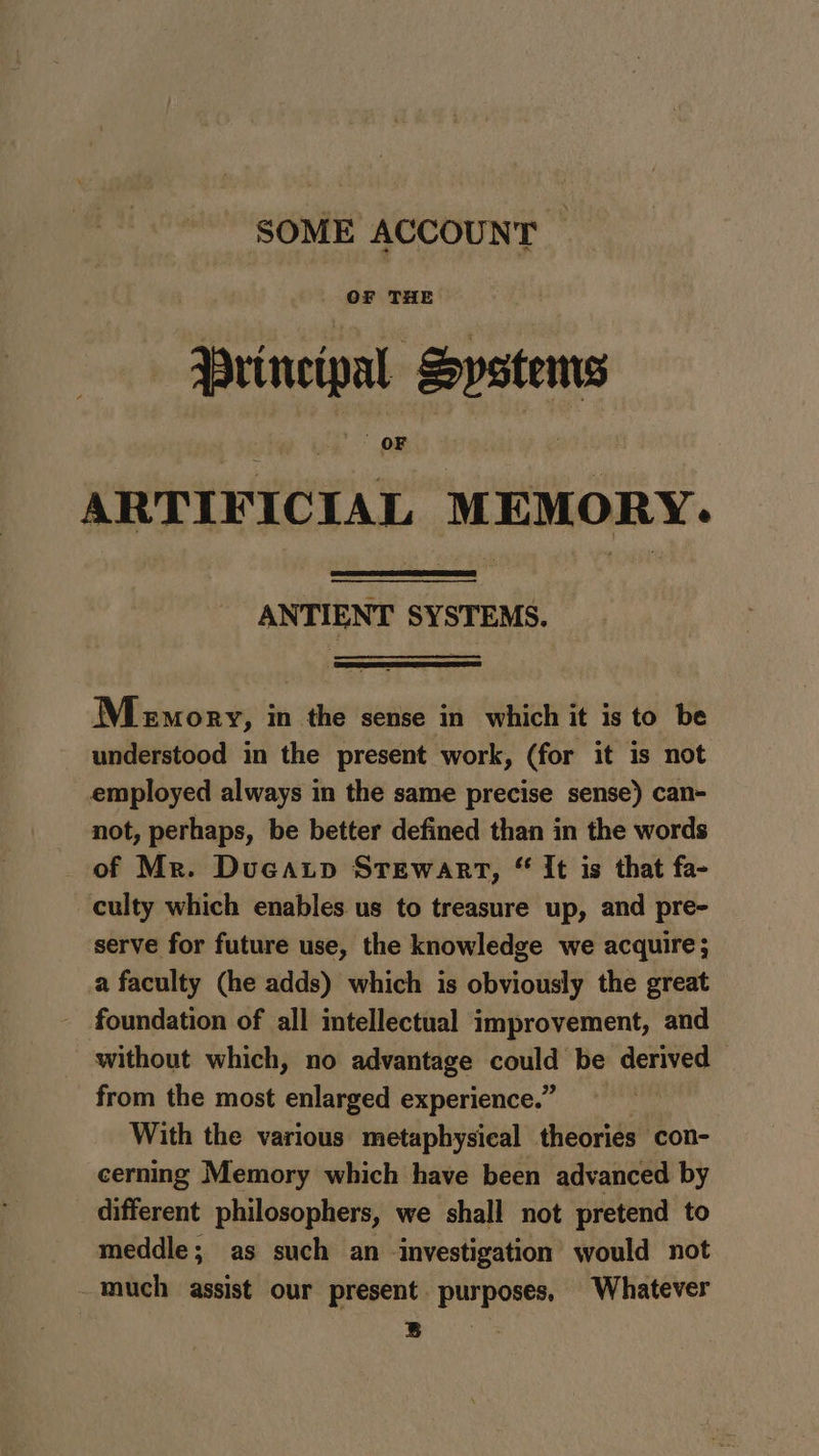 SOME ACCOUNT — Principal Systems ARTIFICIAL MEMORY. ANTIENT SYSTEMS. Menory, in the sense in which it is to be understood in the present work, (for it is not employed always in the same precise sense) can- not, perhaps, be better defined than in the words of Mr. Ducatp Srewart, “ It is that fa- culty which enables us to treasure up, and pre- serve for future use, the knowledge we acquire; a faculty (he adds) which is obviously the great - foundation of all intellectual improvement, and without which, no advantage could be derived from the most enlarged experience.” With the various metaphysical theories con- cerning Memory which have been advanced by different philosophers, we shall not pretend to meddle; as such an investigation would not -much assist our present. purposes, Whatever