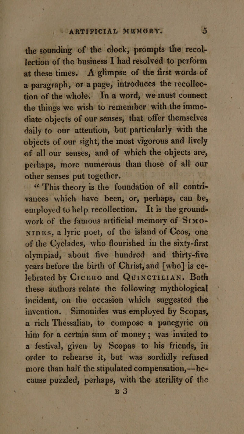 the sounding of’ the clock, prompts the recol- lection of the business I had resolved to perform at these times. A glimpse of the first words of a paragraph, ‘ora page, introduces the recollec- tion of the whole: Ina word, we must connect the things we wish to remember with the imme- diate objects of our senses, that offer themselves daily to our attention, but particularly with the objects of our sight, the most vigorous and lively of all our senses, and of which the objects are, perhaps, more numerous than those of all our other senses put together. — “This theory is the foundation of all contri- vances which have been, or, perhaps, can be, employed to help recollection. It is the ground- work of the famous artificial memory of Simo- NIDES, a lyric poet, of the island of Ceos, one of the Cyclades, who flourished in the sixty-first olympiad, about five hundred and _ thirty-five years before the birth of Christ, and [who] is ce- lebrated by Cicero and QuincTiLiaN. Both these authors relate the following mythological incident, on the occasion which suggested the invention. Simonides was employed by Scopas, a rich Thessalian, to compose a panegyric on him for a certain sum of money ; was invited to a’ festival, given by Scopas to his friends, i in order to icheites it, but was sordidly refused more than half the stipulated compensation, —be- cause puzzled, perhaps, with the sterility of the BS |