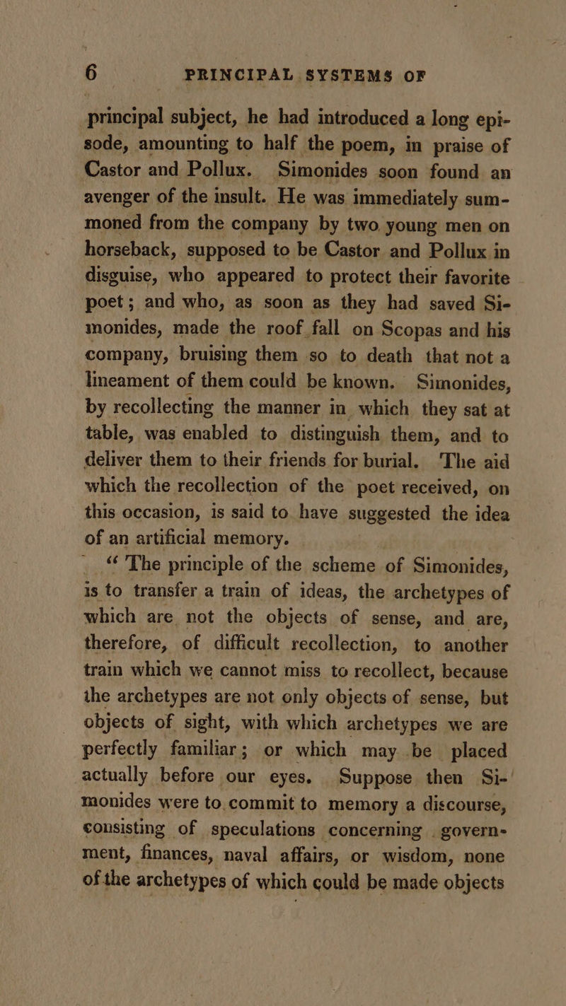 principal subject, he had introduced a long epi- sode, amounting to half the poem, in praise of Castor and Pollux. Simonides soon found an avenger of the insult. He was immediately sum- moned from the company by two young men on horseback, supposed to be Castor and Pollux in disguise, who appeared to protect their favorite poet; and who, as soon as they had saved Si- monides, made the roof fall on Scopas and his company, bruising them so to death that not a lineament of them could be known. Simonides, by recollecting the manner in which they sat at table, was enabled to distinguish them, and to deliver them to their friends for burial. The aid which the recollection of the poet received, on this occasion, is said to have suggested the idea of an artificial memory. | “‘ The principle of the scheme of Simonides, is to transfer a train of ideas, the archetypes of which are not the objects of sense, and are, therefore, of difficult recollection, to another train which we cannot miss to recollect, because the archetypes are not only objects of sense, but objects of sight, with which archetypes we are perfectly familiar; or which may be placed actually before our eyes. Suppose then Si- monides were to.commit to memory a discourse, consisting of speculations concerning | govern- ment, finances, naval affairs, or wisdom, none of the archetypes of which could be made objects