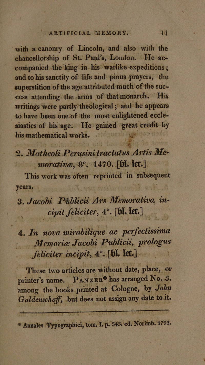 with a canonry of Lincoln, and also with the chancellorship of St. Paul’s, London. \ He ac- companied. the king in. his’ warlike expeditions ; and to his sanctity of life and: pious prayers, ‘the superstition of the age attributed much ofthe suc- cess attending the arms of that monarch. “His writings ‘were partly’ theological ; -and he. appears _to'have been one‘of ‘the most enlightened eccle- siastics of his age. ‘He’ gained , credit by his mathematical works. | 2. Matheoli aes paciuiie “Artis: Me- morative,; 8°. 1470. [Bh, Tet.) - This work was often reprinted mM les nis years. 3. Jacobi Pablioii Ars Aduolivine in- cipit feliciter, 4°. [bl tet.] 4, In nova mirabilique ac perfectissima Memorie Jacobi Publicit, prologus Seliciter incipit, 4°. (Bi. Lebebocxe.c lind ‘These two articles are without date, sien or printer’s name. “Panzer* has arranged No. 3. among the books printed at Cologne, by J ohn | Galdeuckel but does not assign any date to it. * Annales ahaa Lp. 343,'ea. setodons hve.