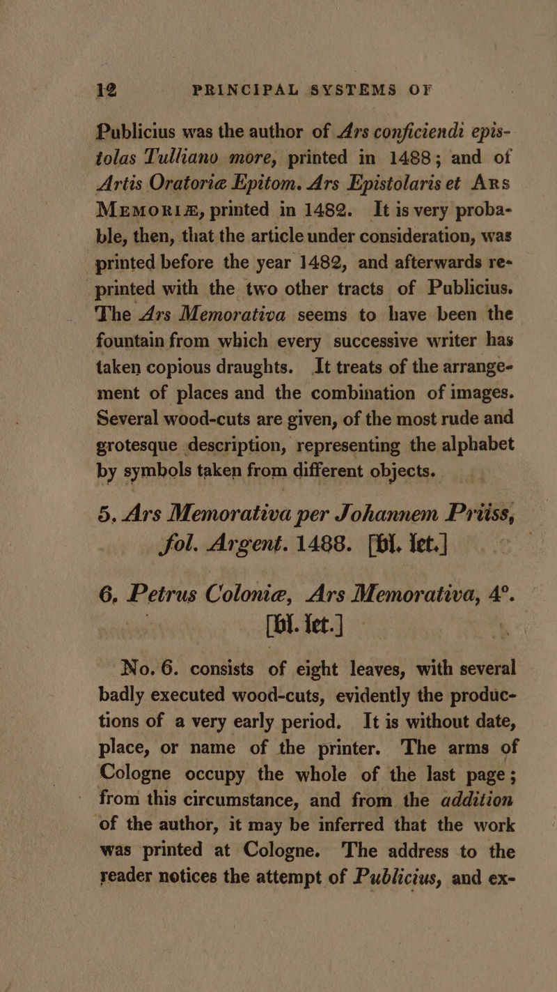 Publicius was the author of Ars conficiendi epis- tolas Tulliano more, printed in 1488; and of Artis Oratoria Epitom. Ars Epistolaris et Ars MEMORIA, printed in 1482. It is very proba- ble, then, that the article under consideration, was printed before the year 1482, and afterwards re- printed with the two other tracts of Publicius. The Ars Memorativa seems to have been the fountain from which every successive writer has taken copious draughts. It treats of the arrange- ment of places and the combination of images. Several wood-cuts are given, of the most rude and grotesque description, representing the alphabet by symbols taken from different objects. 5. Ars Memorativa per Johannem Priiss, fol. Argent. 1488. [bI. Iet.] 6. Petrus Colonia, Ars Memorativa, 4°. [BI tet. ] No. 6. consists of eight leaves, with several badly executed wood-cuts, evidently the produc- tions of a very early period. It is without date, place, or name of the printer. The arms of Cologne occupy the whole of the last page; from this circumstance, and from the addition of the author, it may be inferred that the work was printed at Cologne. The address to the reader notices the attempt of Publicius, and ex-