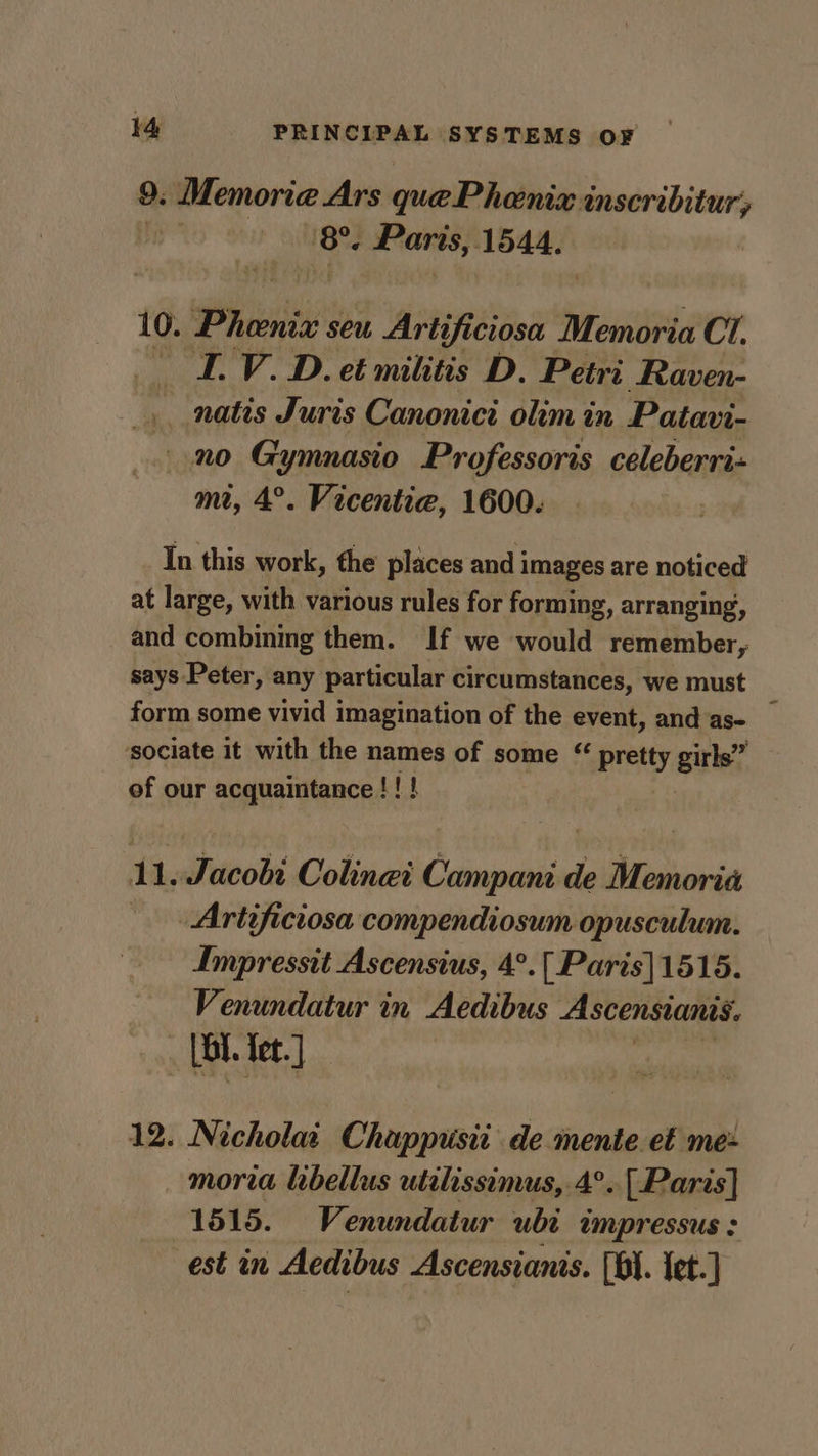 9. Memoria Ars quePhenix inscribitur, 8. Paris,. 1544. 10. Phi seu Artificiosa Memoria CI. LV. D. et militis D. Petri Raven- _ natis Juris Canonici olim in Patavi- no Gymnasio Professoris celeberri- mt, 4°. Vicentie, 1600. In this work, the places and images are noticed at large, with various rules for forming, arranging, and combining them. If we would remember, says Peter, any particular circumstances, we must form some vivid imagination of the event, and'as- _ sociate it with the names of some “ pretty girls” of our acquaintance !! ! 11. Jacobi Colinei Campani de Memoria -Artificiosa compendiosum opusculum. Impressit Ascensius, 4°.[ Paris]1515. Venundatur in Aedibus Ascensianis. _ [bt let. ] 12. Nicholai Chappiisit de mente et me- moria lebellus utelissimus,.4°.. [Paris] 1515. Venundatur ubi impressus : est in Aedibus Ascensianis. (01. tet.)