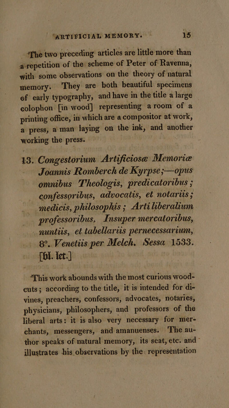 _ ‘The two preceding articles are little more than a repetition of the scheme of Peter of Ravenna, — with some observations on the theory of natural memory. They are both beautiful specimens of early typography, and have in the title a large — colophon [in wood] representing aroom of a printing office, in which are a compositor at work, a press, aman laying on the ink, and another working the press. — is. 13. Congestorium Artificiose Memoria - Joannis Romberch de Kyrpse ;—opus omnibus Theologis, predicatoribus ; confessoribus, advocatis, et notarits ; medicis, philosophis ; Artiliberalium professoribus, Insuper mercatoribus, _nuntiis, et tabellaris pernecessarvum, 8°. Venetiis per Melch. Sessa 1533. {bt. tet.] 3 “This work abounds with the most curious wood- cuts; according to the title, it is intended for di- vines, preachers, confessors, advocates, notaries, physicians, philosophers, and professors of the liberal arts: it is also very necessary for mer- chants, messengers, and amanuenses. ‘The au- thor speaks of natural memory, its seat, etc. and- illustrates his observations by the. representation