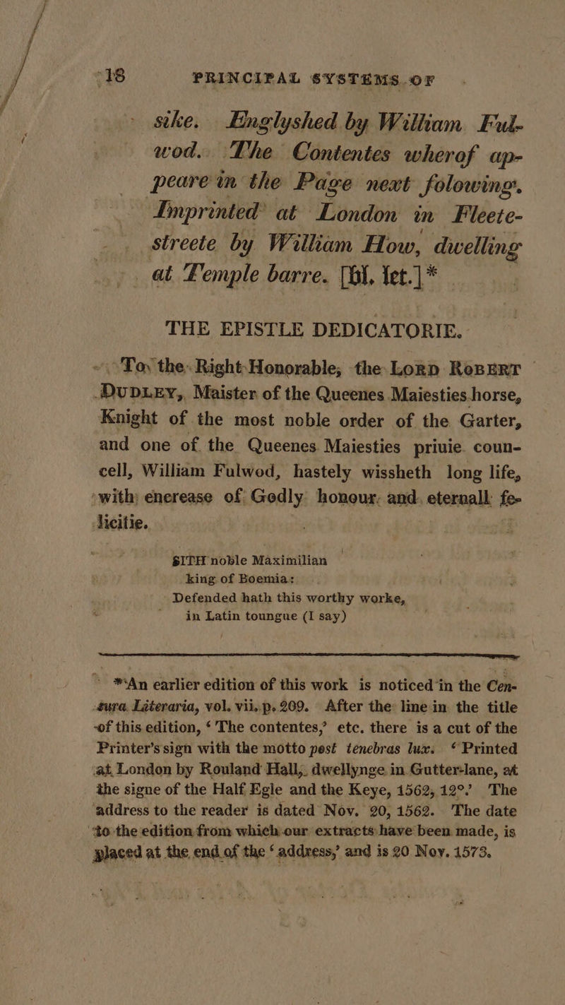 seke. Englyshed by William Ful- wod. The Contentes wherof ap- peare in the Page next folowing. Imprinted’ at London in Fileete- streete by William How, weir at Femple barre. (bt. tet.]* THE EPISTLE DEDICATORIE. ~ Toy the: Right Honorable; the Lorn ResERr DUDLEY,, Maister of the Queenes ‘Maiesties horse, Knight of the most noble order of the Garter, and one of. the Queenes. Maiesties priuie. coun- cell, William Fulwod, hastely wissheth long life, “with; enerease of Gedly honour: and. eternall fe- licitie. SITH noble Maximilian — king of Boemia: Defended hath this worthy worke, in Latin toungue (I say) ~ *An earlier edition of this work is noticed ‘in the Cen- ura, Literaria, vol. vii..p.209. After the line in the title -of this edition, ‘’The contentes,’ etc. there is a cut of the Printer’s sign with the motto pest tenebras lux: * Printed at, London by Rouland Hall,. dwellynge in Gutter-lane, at the signe of the Half Egle and the Keye, 1562, 12°” The ‘address to the reader is dated Nov. 20, 1562. The date ‘to the edition from which our extracts have been made, is placed at the end.of the ‘address, and is 20 Noy, 1573.