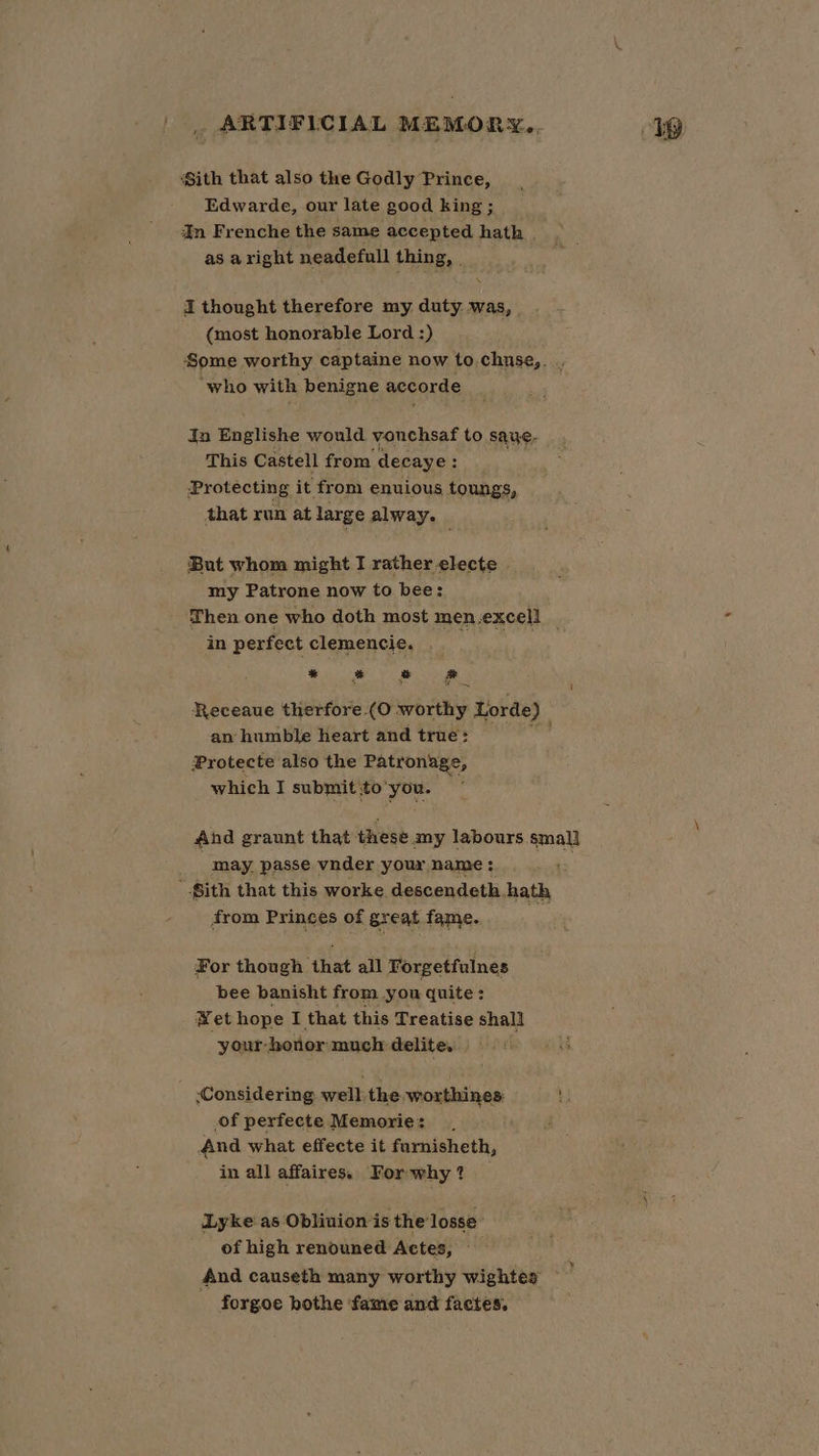 Sith that also the Godly Prince, Edwarde, our late good king ; Im Frenche the same accepted hath . as aright neadefull thing, | I thought therefore my duty was, - (most honorable Lord :) ‘Some worthy captaine now to. chuse,. ‘who with benigne accorde da Englishe would vouchsaf to saue- This Castell from decaye: Protecting it from enuious toungs, that run at large alway. But whom might I rather electe my Patrone now to bee: Then one who doth most men.excell _ in perfect clemencie, . | Pe = fad Receaue therfore (O worthy Lorde) an humble heart and true: Protecte also the Patronage, which I submit sto’ Ma And graunt that these any Ghee may. passe vnder your name : Sith that this worke descendeth hath from Princes of great fame. For though that all Forgetfulnes bee banisht from you quite: Wet hope I that this Treatise shall your- -hotior much: delite. Considering well the worthines: of perfecte Memorie: And what effecte it furnisheth, in all affaires. For why? Lyke'as Oblivion is the losse’ of high renouned Actes, And causeth many worthy wightes forgoe bothe ‘fame and factes.