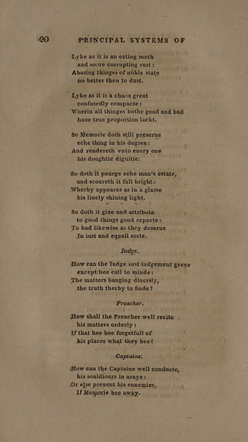 Lyke as it is an eating moth and soore corrupting rust : Abasing thinges of noble state no better then to dust.  Lyke as it is a chaos great confusedly compacte: Wherin all thinges bothe good and bad — haue true proportion lackt. | So Memorie doth still preserue eche thing in ‘his degree: : And rendereth vnto euery one his doughtie ‘dignitie. So doth it pourge eche man’s estate, and scoureth it full bright: Wherby appeares as in a glasse his liuely shining light. ‘ So doth it gite and attribute . to good things good reporte: To bad likewise as they deserue Jn iust and equall sorte. Iudge. How can the Iudge aust: judgement geene except: hee cail to minde: The matters hanging diuersly, the truth therby to finde? Preacher. How shall the Preacher well recite | his matters orderly: if that hee bee forgetfull of his places what they bee? » Capitaine. How can the Captaine well conducte, his souldiours in araye: Or else preuent his ennemies, If Memorie hee away.