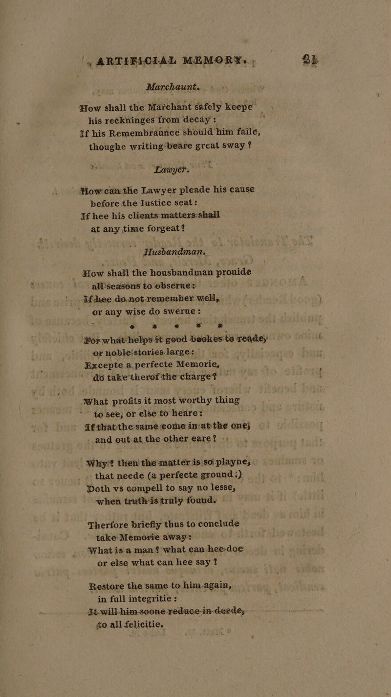 | ARTIFICIAL MEMORY., &amp;h Marchaunt.. +; ” How shall the Marchant safely keepe his reckninges from decay: If his Remembraunce should him faile, thoughe writing ‘beare great sway ? Lawyer. How can the Lawyer pleade his cause before the Tustice seat: If hee his clients-matters-skall at any time ei tae Husbandman.. How shall the housbandman itatiee all‘seasons to obserue® if-hee do not.remember well, or any wise do swerue: ; ee ae ee ‘Por what :helps §t good beckes: te Teadey or noble: stories: large: Excepte a_perfecte Memorie, do take’ therof the rier soe ‘what sl it most worthy thing * to see; or else to heare: Afthatthe same come in‘atthe one} - -.and out-at the othereare? . . | Why’? then’ the matter is so'playne,. .. that neede (a perfecte ground ;) _ Doth vs compell to say no lesse, — when truth 3s truly found. Therfore briefly thus to conclude take Memorie away: ‘What is a man? what can oadiie or el what can hee say ? Restore a same to him. again, in full integritie : 3t-will-him soone-reduce-in-deedey to all felicitie.