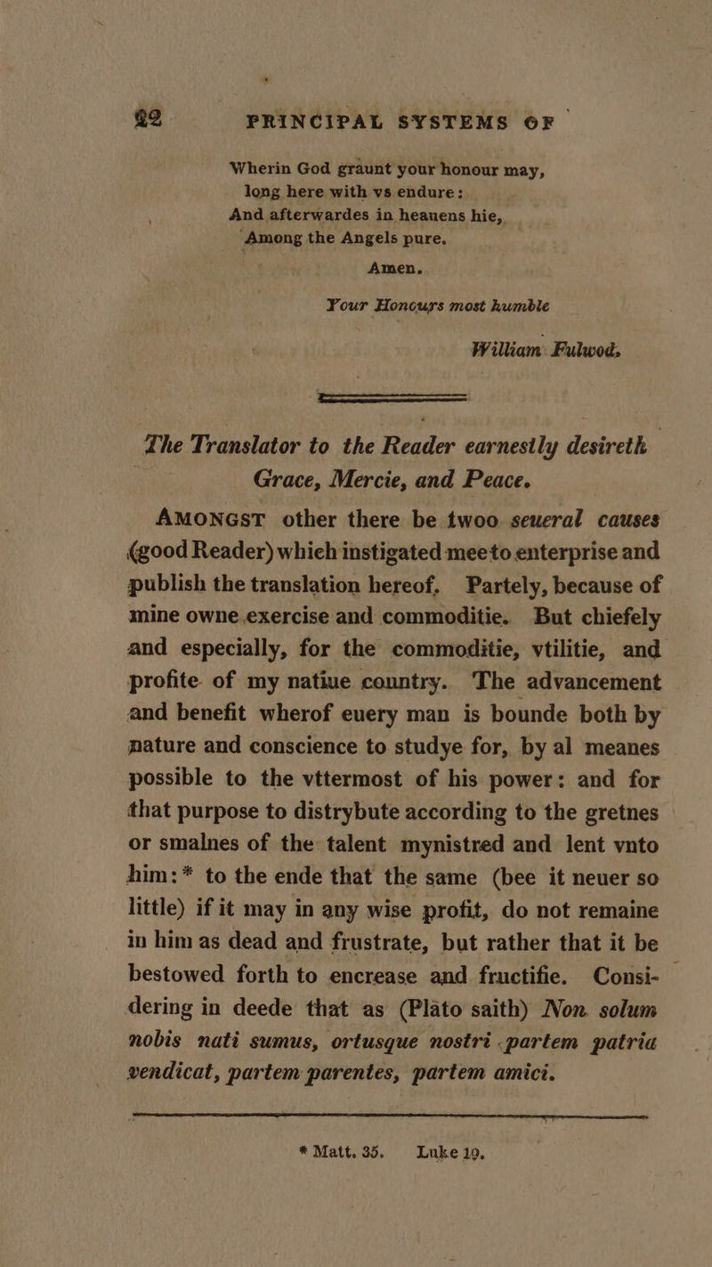 Wherin God graunt your honour may, long here with vs endure: And afterwardes in heauens hie, Among the Angels pure. Amen. Your Honours most humble William. Fulwod, ——— The Translator to the Reader earnestly desireth Grace, Mercie, and Peace. AMonGsT other there be twoo seueral causes «good Reader) whieh instigated meeto enterprise and publish the translation hereof. Partely, because of mine owne.exercise and commoditie. But chiefely and especially, for the commoditie, vtilitie, and profite of my natiue country. The advancement and benefit wherof euery man is bounde both by nature and conscience to studye for, by al meanes possible to the vttermost of his power: and for that purpose to distrybute according to the gretnes or smalnes of the talent mynistred and lent vnto him:* to the ende that the same (bee it neuer so little) if it may in any wise profit, do not remaine in him as dead and frustrate, but rather that it be bestowed forth to encrease and fructifie. Consi- dering in deede that as (Plato saith) Non solum nobis nati sumus, ortusque nostri partem patria wendicat, partem parentes, partem amici. * Matt. 35. Luke 19.