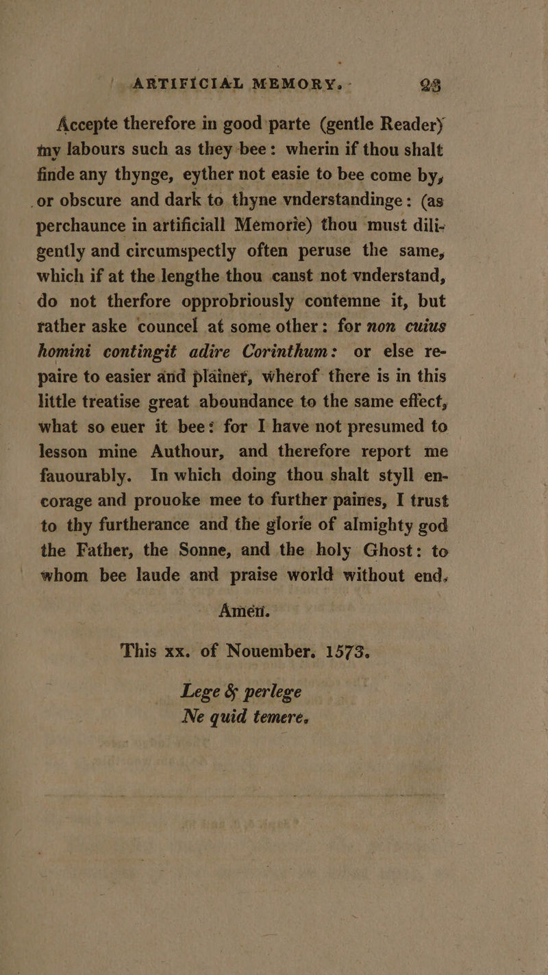 Accepte therefore in good parte (gentle Reader) my labours such as they bee: wherin if thou shalt finde any thynge, eyther not easie to bee come by, or obscure and dark to thyne vnderstandinge : (as perchaunce in artificiall Memorie) thou ‘must dili- gently and circumspectly often peruse the same, which if at the lengthe thou canst not vnderstand, do not therfore opprobriously contemne it, but rather aske councel at some other: for non cuius homini contingit adire Corinthum: or else re- paire to easier and plainer, wherof there is in this little treatise great aboundance to the same effect, what so ever it bee: for I have not presumed to lesson mine Authour, and therefore report me fauourably. In which doing thou shalt styll en- corage and prouoke mee to further paines, I trust to thy furtherance and the glorie of almighty god the Father, the Sonne, and the holy Ghost: to whom bee laude and praise world without end. Amen. This xx. of Nouember. 1573. Lege &amp; perlege Ne quid temere.