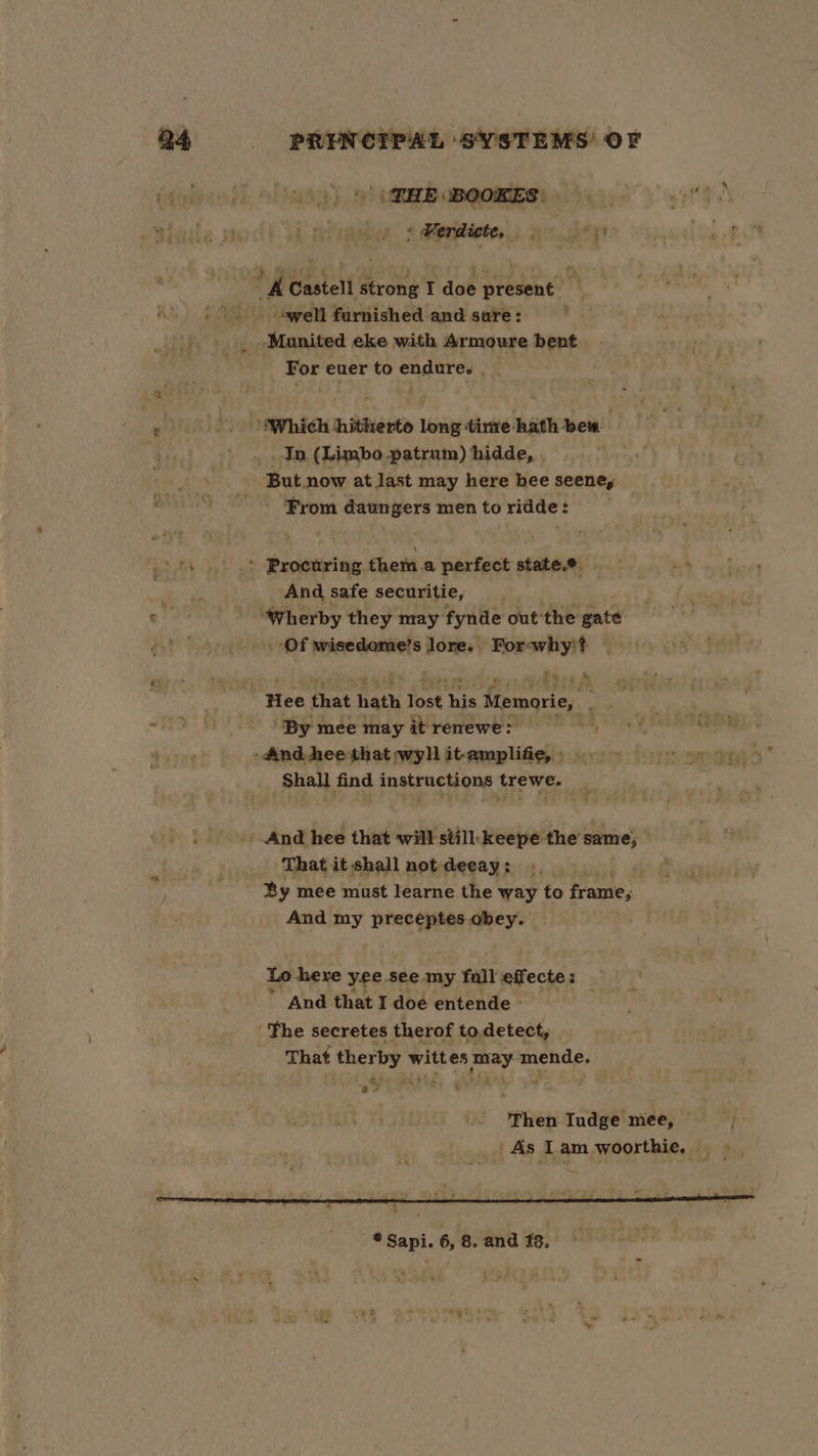 Q4 -—«~?PRENCTPAL SYSTEMS OF (00) 9) PEE BOOKES: :Werdicte, 5°) ath a BAN : “KC Castell strong I dob present ; | teyell furnished and sure: _ -Manited eke with Armoure bent For ever to endure. | ; ‘Which hitherto long tirte hath bew . In. (Limbo .patrum) hidde, , k But now at last may here bee seene, “Prom daungers mentoridde: &gt; Proctring them.a perfect state.® - And safe securitie, ar “Wherby they may fynde out ‘the gate pf _-Of wisedome’s Tomi For-why'!? — re 4 - Hee that hath lost his Memorie, « ‘By mee may itrenewe: -And hee that wyll itamplifie) oy n&gt;” Shall find instructions trewe. _ And hee that will still-keepe the same; That it shall not deeay: a; By mee must learne the way to frame, And my preceptes obey. Lo here yee see my fall effecte: H And that I doe entende - ' Fhe secretes therof to.detect, That ther py wit es pay mende. ay ¢ fee Tudge mee, © As Lam woorthie.