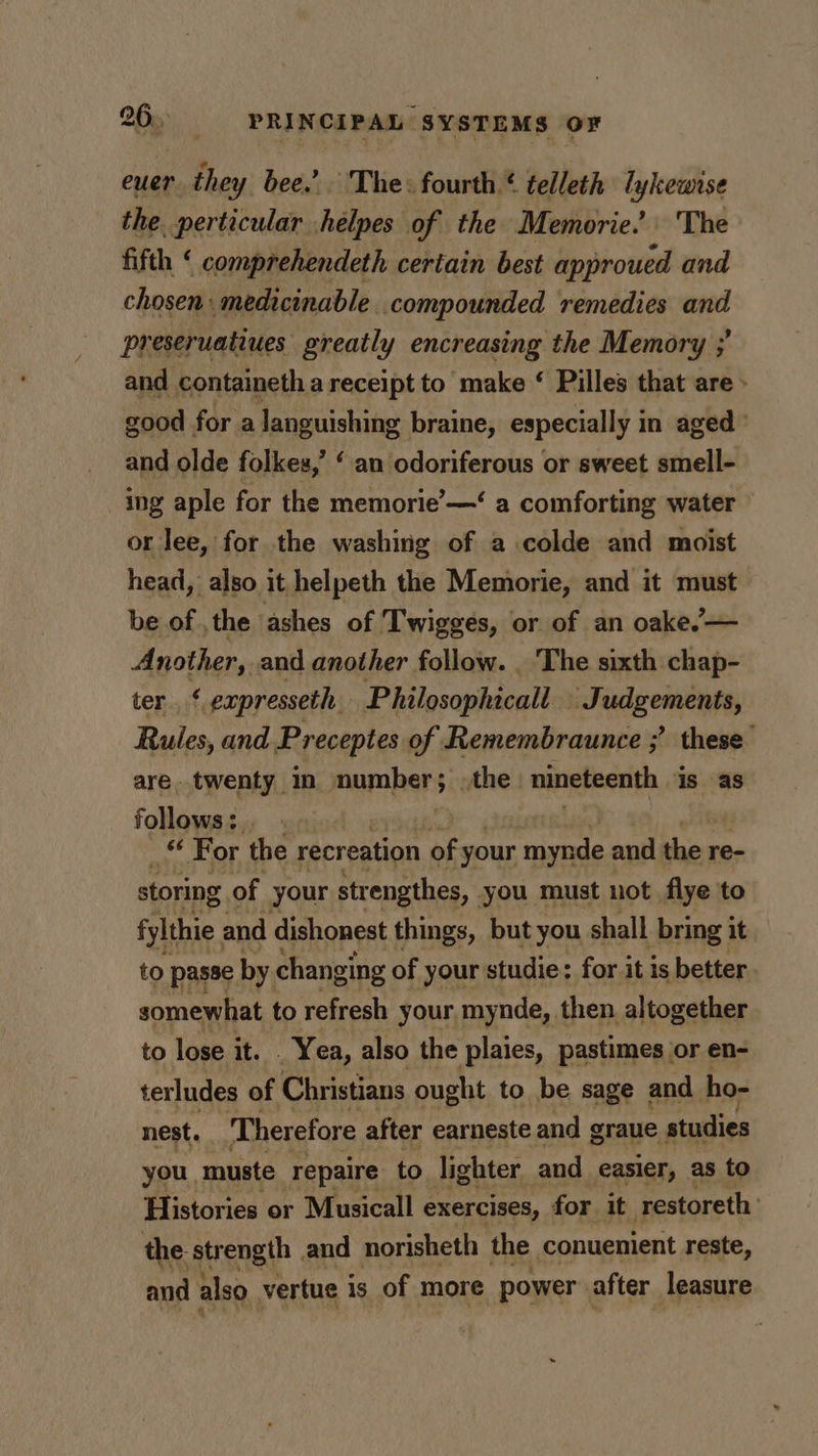 euer they bee.’ The: fourth ¢ telleth lykewise the. perticular helpes of the Memorie.” ‘The fifth ‘ comprehendeth certain best approued and chosen: medicinable compounded remedies and preseruatiues greatly encreasing the Memory ; and containeth a receipt to make ‘ Pilles that are » good for a languishing braine, especially in aged and olde folkes,’ ‘ an odoriferous or sweet smell- ing aple for the memorie’—‘ a comforting water or lee, for the washing of a colde and moist head, also it helpeth the Memorie, and it must be of , the ‘ashes of Twigges, or of an oake’— Another, and another follow. _ ‘The sixth chap- ter ‘ expresseth Philosophicall Judgements, Rules, and Preceptes of Remembraunce ;’ these are. twenty in mampers ; othe. nineteenth is as follows: . Nae For the recreation aE * your tala and i re- storing of your strengthes, you must not flye to fylthie. and dishonest things, but you shall bring it to passe by changing of your studie: for it is better. somewhat to refresh your. mynde, then altogether to lose it. . Yea, also the plaies, pastimes or en- terludes of Christians ought to be sage and ho- nest. ‘Therefore after earneste and graue studies you, muste repaire to lighter and easier, as to Histories or Musicall exercises, for it restoreth the. strength and norisheth the conuenient reste, and also vertue is of more power after leasure