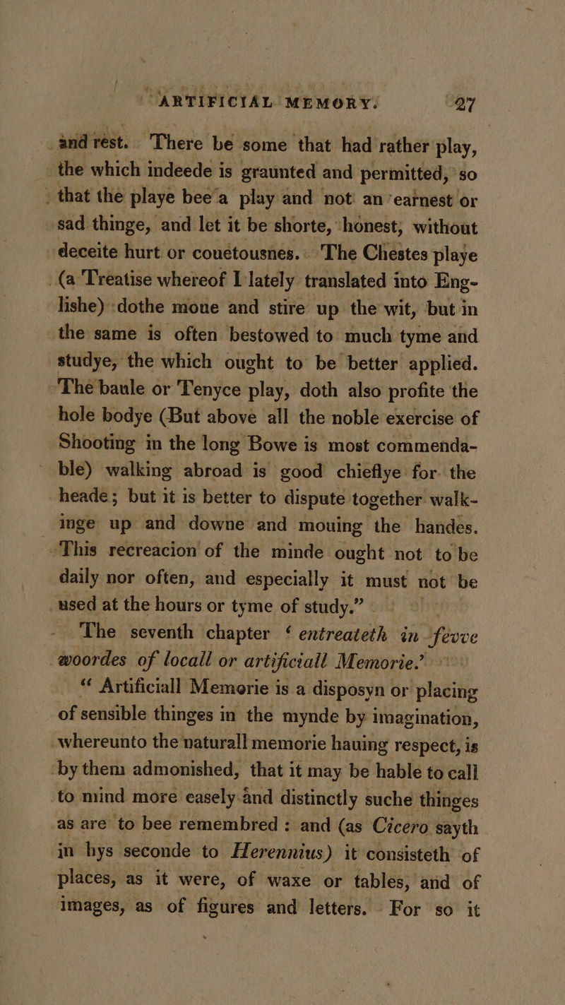 and rest. ‘There be some that had rather play, the which indeede is graunted and permitted, so _ that the playe bee’a play and not: an ‘earnest or sad thinge, and let it be shorte, honest; without deceite hurt or couetousnes.. The Chestes playe (a Treatise whereof I lately translated into Eng- lishe) dothe moue and stire up the wit, but in the same is often bestowed to much tyme and studye, the which ought to be better applied. The baule or Tenyce play, doth also profite the hole bodye (But above all the noble exercise of Shooting in the long Bowe is most commenda- ble) walking abroad is good chieflye: for. the heade; but it is better to dispute together walk- inge up and downe and mouing the handes. This recreacion of the minde ought not to be daily nor often, and especially it must not be used at the hours or tyme of study.” - The seventh chapter ‘ entreateth in févve -woordes of locall or artificiall Memorie.’ “ Artificiall Memorie is a disposyn or placing of sensible thinges in the mynde by imagination, -whereunto the naturall memorie hauing respect, is by them admonished, that it may be hable to call to mind more easely.and distinctly suche thinges as are to bee remembred : and (as Cicero sayth in hys seconde to Herennius) it consisteth of places, as it were, of waxe or tables, and of images, as of figures and letters. For so it