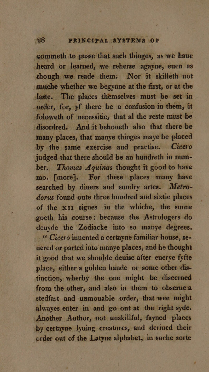 commeth to passe that such thinges, as we haue heard or Jearned, we reherse agayne, euen as though »we reade them: Nor it skilleth not muche whether we begynne at the first, or at the laste. The places themselves must be set in order, ' for, yf there be a confusion in them, it foloweth of necessitie, that al the reste must be . 'disordred. And it behoueth also that there be many places, that manye thinges maye be placed by the same exercise and practise. Cicero judged that there should be an hundreth in num- ber. Thomas Aquinas thought it good to have mo. [more]. For these places many have searched by divers and sundry artes. Metro- dorus found oute three hundred and sixtie places of the x11 signes in the whiche, the sunne goeth his course: because the Astrologers do deuyde the Zodiacke mto so manye degrees. “&lt; Cicero inuented a certayne familiar house, se- ‘uered or parted into manye places, and he thought it good that we shoulde deuise after euerye fyfte place, either a golden hande or some other dis- tinction, wherby the one might be discerned from the cther, and also in them to obserue.a stedfast and usmouable order, that wee might alwayes enter in and go out at the right syde. Another Author, not unskillful, fayned places by certayne lyuing creatures, and deriued their erder out of the Latyne alphabet, in suche sorte