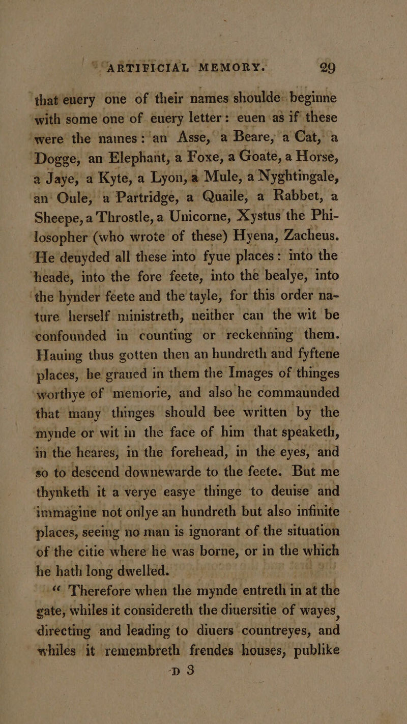 ‘that euery one of their names shoulde: beginne with some one of euery letter: euen as if these were the names: an Asse, a Beare, a Cat, a ‘Dogge, an Elephant, a Foxe, a Goate, a Horse, a Jaye, a Kyte, a Lyon, ' a Mule, a Nyghtingale, an‘ Oule, 2 Partridge, a Quaile, a Rabbet, a Sheepe, a Throstle, a Unicorne, Xystus'the Phi- losopher (who wrote of these) Hyena, Zacheus. ‘He deuyded all these into fyue places: into the ‘heade, into the fore feete, into the bealye, into ‘the hynder féete and the tayle, for this order na- ture herself ministreth, neither can the wit be confounded in counting or reckenning them. Hauing thus gotten then an hundreth and fyftene places, he graued in them the Images of thinges worthye of memorie, and also he commaunded that many thinges should bee written by the mynde or wit in the face of him that speaketh, in the heares, in the forehead, in the eyes, and so to descend downewarde to the feete. But me thynketh it a verye easye thinge to deuise and ‘immagine not onlye an hundreth but also infinite — places, seeing no man is ignorant of the situation of the citie where he was borne, or in the which he hath long dwelled. aot. “ Therefore when the mynde entreilt't in at the gate, whiles it considereth the diuersitie of wayes, directing and leading to diuers countreyes, and whiles it remembreth frendes houses, publike D3