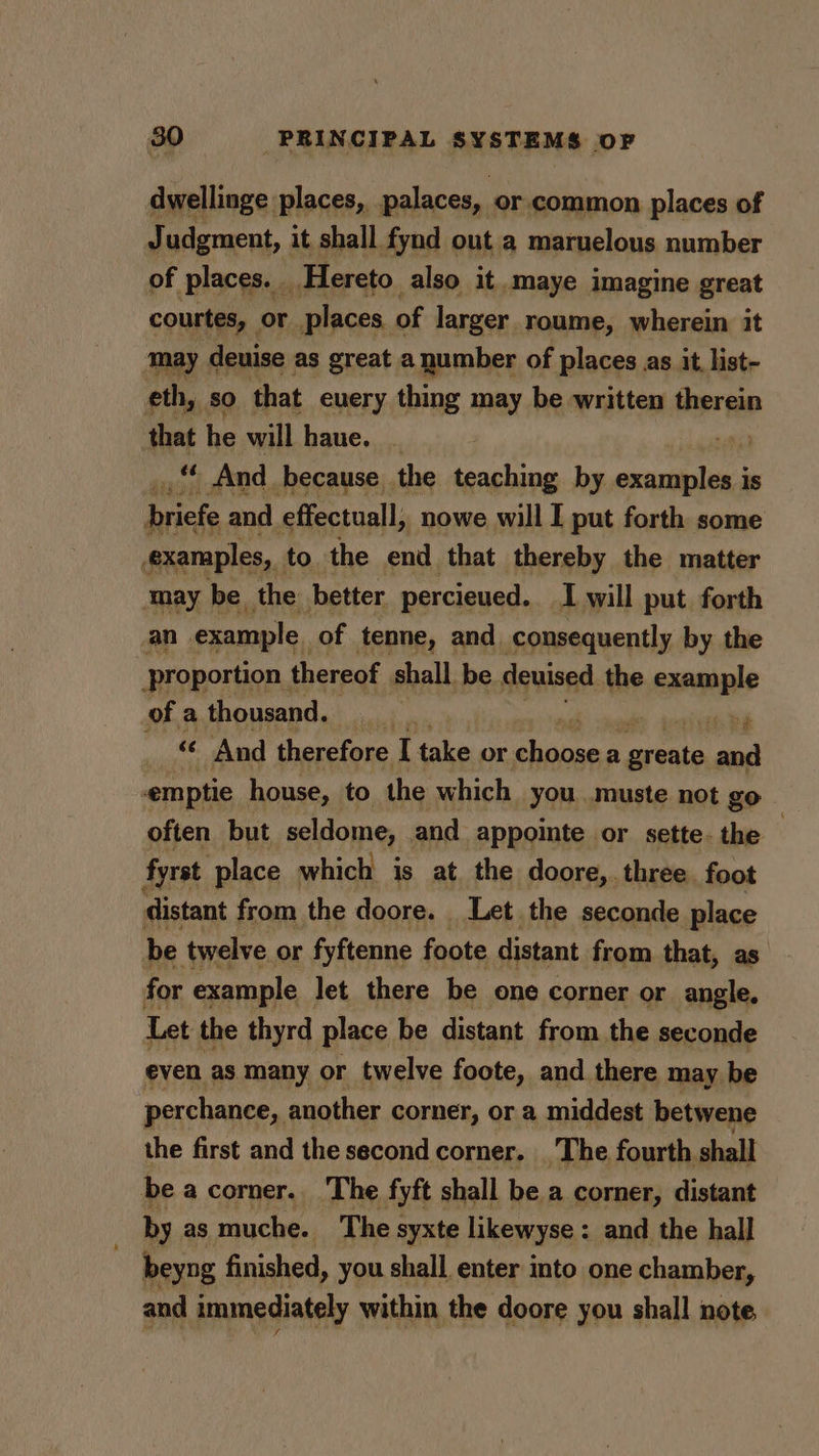 dwellinge places, palaces, or.common places of Judgment, it shall fynd out a maruelous number of places. . _Hereto also it. maye imagine great courtes, or places. of larger roume, wherein it may deuise as great a number of places as it, list- eth, so that euery thing may be written therein that he will haue. _ fil _** And because the teaching by examiplea Is briefe and effectual, nowe will I put forth some examples, to the end that thereby the matter may be_ the better percieued. I will put. forth an example of tenne, and consequently by the proportion | thereof shall be deuised the example of a thousand. we cited Si « And therefore I take or Fae a pies and -emptie house, to the which you .muste not go often but seldome, and appointe or sette. the fyrst place which is at. the doore, three. foot distant from the doore. Let. the seconde place be twelve or fyftenne foote distant from that, as for example let there be one corner or angle, Let the thyrd place be distant from the seconde even as many or twelve foote, and there may be perchance, another corner, or a middest betwene the first and the second corner. The fourth shall beacorner.. The fyft shall be a corner, distant by as muche. The s syxte likewyse : and the hall beyng finished, you shall enter into one chamber, and immediately within the doore you shall note,