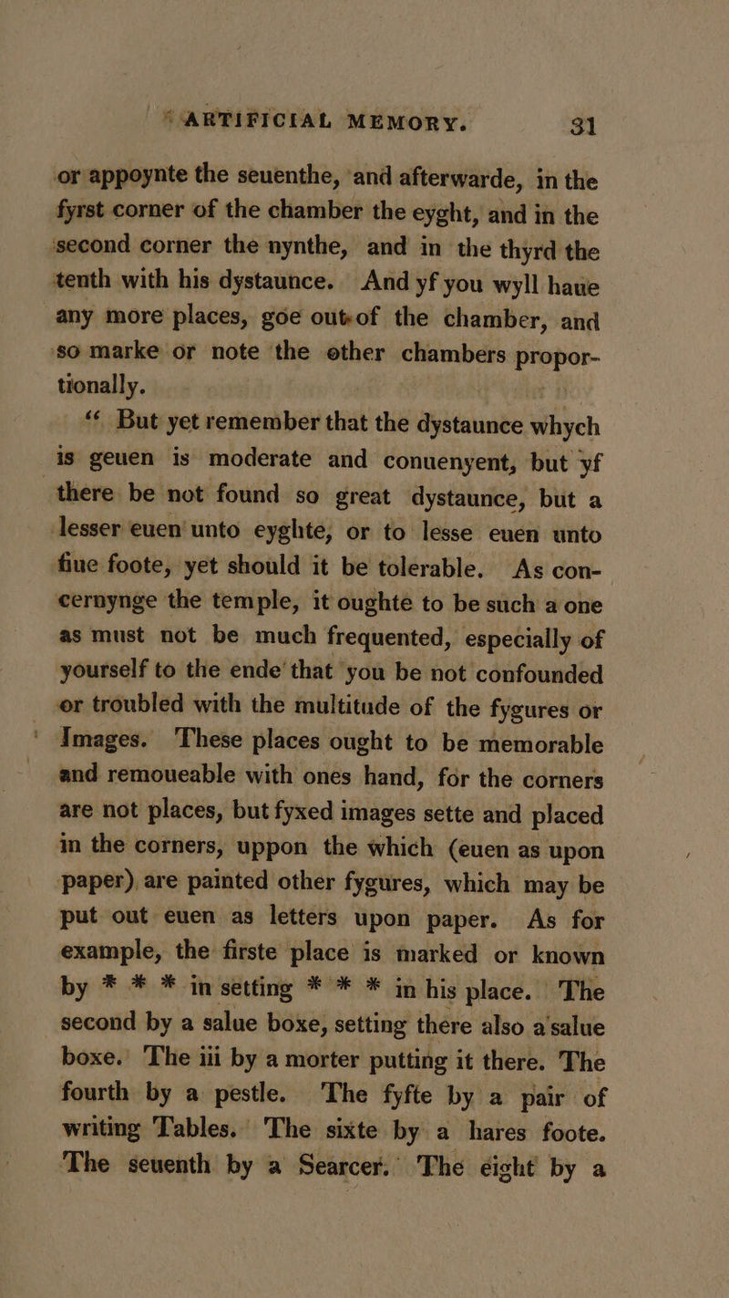 or appoynte the seuenthe, ‘and afterwarde, in the fyrst corner of the chamber the eyght, and in the second corner the nynthe, and in the thyrd the tenth with his dystaunce. And yf you wyll hawe any more places, goe outof the chamber, and so marke or note the ether eer eee tionally. ‘¢ But yet remember that the dystaunce vihych is geuen is moderate and conuenyent, but yf there be not found so great dystaunce, but a lesser euen' unto eyghte, or to lesse euen unto fine foote, yet should it be tolerable. As con- cernynge the temple, it oughte to be such a one as must not be much frequented, especially of yourself to the ende’ that you be not confounded or troubled with the multitude of the fygures or ' Images. These places ought to be memorable and remoueable with ones hand, for the corners are not places, but fyxed images sette and placed in the corners, uppon the which (euen as upon paper), are painted other fygures, which may be put out euen as letters upon paper. As for example, the firste place is marked or known by * * * in setting * * * in his place. The second by a salue boxe, setting there also a'salue boxe.’ The iii by a morter putting it there. The fourth by a pestle. The fyfte by a pair of writing Tables. The sixte by a hares foote. The seventh by a Searcer. The éight by a