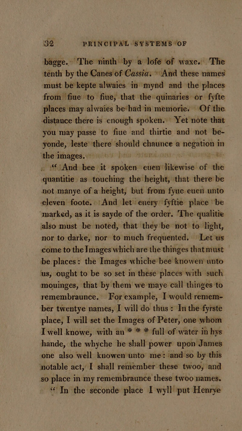 bagge..'The ninth ‘by a lofé of waxe. The tenth by the Canes of Cassia. » And these names must be kepte alwaies in mynd and ‘the places — from fiue to fiue, that the quinaries or fyfte places may alwaies be’had in memorie. Of the distance there is enough spoken. Yet note that you may passe to fiue and thirtie and not be- yonde, leste’ there should chaunce a nisi in ‘the images. Dts OAT TAL CAR” (Be “And bee it spoken even likewise of the quantitie as touching the height, that there be not manye of a height, but from fyue euen unto eleven foote.. And let enery’ fyftie place ‘be ‘marked, as it is sayde of the order. ‘The qualitie also must be noted, that they’be not to light, nor to darke, nor to much frequented. Let us come to the Images which are the thinges that must be places: the Images whiche bee knowen unto ‘us, ought to be so set in these places with such mouinges, that by them we maye call thinges to remembraunce.’ For example, I would remem- ber twentye names, I will do thus: In the fyrste place, I will set the Images of Peter, one whom I well knowe, with an * * * full of water in hys hande, the whyche he shall power upon James one also well knowen unto me: ‘and so by this notable act, I shall remember these twoo, and so place in my remembraunce these twoo names. “In the seconde place I wyll put Henrye