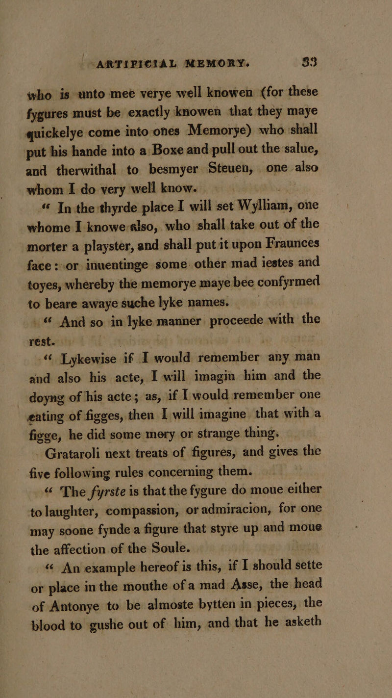 who is unto mee verye well knowen (for these fygures must be exactly knowen that they maye quickelye come into ones Memorye) who shall put his hande into a Boxe and pull out the salue, and therwithal to besmyer Steuen, one also whom I do very well know. «© Inthe: — place I will set Wylliam, one whome I knowe-slso, who shall take out of the morter a playster, and shall put it upon Fraunces face : or inuentinge some other mad iestes and toyes, whereby the memorye maye bee confyrmed to beare awaye suche lyke names. © And so in lyke manner proceede with the rest. , - Lykewise if I woul remember any man and also his acte, I will imagin him and the _ doyng of his acte; as, if I would remember one eating of figges, then I will imagine that with a fizge, he did some mery or strange thing. - Grataroli next treats of figures, and gives the five following rules concerning them. “ The fyrste is that the fygure do moue either to laughter, compassion, or admiracion, for one may soone fynde a figure that styre up and moue the affection of the Soule. « An example hereof is this, if I should sette or place in the mouthe of a mad Asse, the head of Antonye to be almoste bytten in pieces, the blood to gushe out of him, and that he asketh
