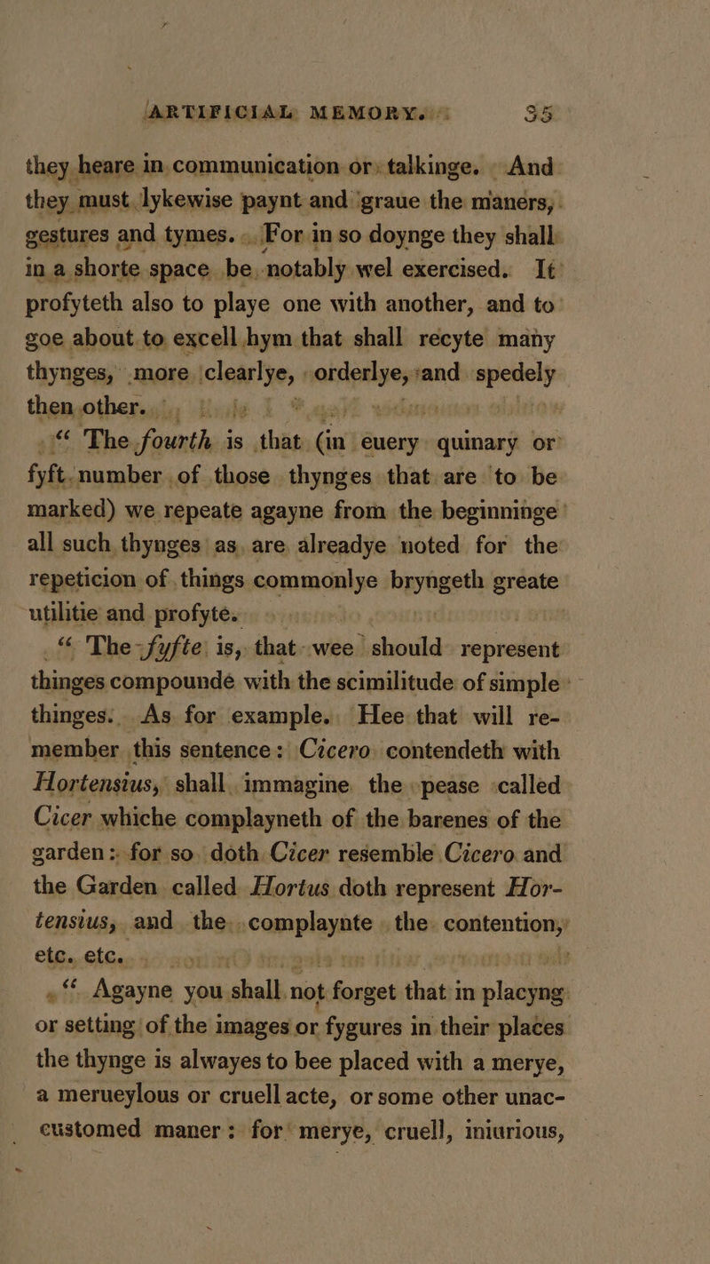they heare in,communication or: talkinge. And they must. lykewise paynt and ‘graue the maners, gestures and tymes. «For in so doynge they shall: in a shorte space be, notably wel exercised. It. profyteth also to playe one with another, and to: goe about to excell hym that shall recyte many thynges, more. claire, ore ‘and. spedely then other... | . ) &lt;&lt; The fourth: is sa fia’ euery quinary or fyft. number of those thynges that are to be marked) we repeate agayne from the beginninge ' all such, thynges as, are alreadye noted for the repeticion of . things segue byyewetl greate utilitie and profyte. _“ The fyfte’ is, that-wee should wees thinges compounde with the scimilitude of simple thinges. As for example. Hee that will re- member. this sentence: Cicero contendeth with Hortenstus, shall. immagine. the »pease ‘called Cicer whiche complayneth of the barenes of the garden: for so. doth Cicer resemble Cicero and the Garden called Hortus doth represent Hor- tensius, and the. dna 08 the: een ifs etc. deg ; ‘* Agayne you. dial not aerate that in eres or saa of the images or “freshers in their places. the thynge is alwayes to bee placed with a merye, a merueylous or cruell acte, or some other unac- eustomed maner: for’ merye, cruell, iniurious,