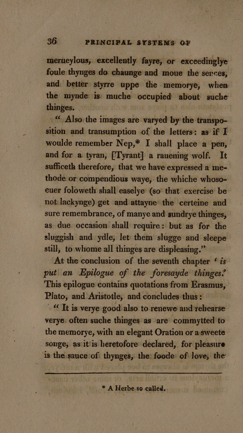 | ge merueylous, excellently fayre, or exceedinglye foule thynges:do chaunge and moue the serces, and: better styrre uppe the memorye, when the mynde: is!) muche occupied about suche thinges. | » “ Also: the images are varyed by the transpo- sition and transumption of the letters: as if I woulde remember Nep,* I shall place a pen, and for a tyran, [Tyrant] a rauening wolf. It sufficeth therefore, that we have expressed a me- thode or compendious waye, the whiche whoso- euer foloweth shall easelye (so that exercise be not: lackynge) get and attayne’ the certeine and sure remembrance, of manye and sundrye thinges, as due occasion shall require: but as for the sluggish and. ydle; let them slugge and sleepe still, to. whome all thinges are displeasing.” At the conclusion of the seventh chapter * zs put an Epilogue of the foresayde thinges? This epilogue contains quotations from Erasmus, Plato, and Aristotle, and concludes:thus . Tt is verye good also to renewe andrehearse verye: often suche thinges as are commytted to the memorye, with an elegant Oration or a:sweete songe;. as:it!is heretofore declared, for pleasure is the :sauce‘of: thynges, the: foode: of love, the * A Herbe.so called.